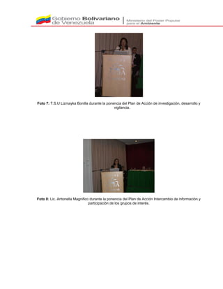 Foto 7: T.S.U Lizmayka Bonilla durante la ponencia del Plan de Acción de investigación, desarrollo y
vigilancia.
Foto 8: Lic. Antonella Magnifico durante la ponencia del Plan de Acción Intercambio de información y
participación de los grupos de interés.
 