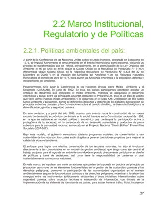 27
2.2 Marco Institucional,
Regulatorio y de Políticas
2.2.1. Políticas ambientales del país:
A partir de la Conferencia de las Naciones Unidas sobre el Medio Humano, celebrada en Estocolmo en
1972, se impulsó fuertemente el tema ambiental en el ámbito internacional como nacional, iniciando un
proceso de transformación que se reflejó, principalmente, en la promulgación de la Ley Orgánica del
Ambiente el 16 de junio de 1976 según la Gaceta Oficial de la República de Venezuela N° 31.004
(Reformada según Gaceta Oficial de la República Bolivariana de Venezuela N° 5.833 del 22 de
Diciembre de 2006) y en la creación del Ministerio del Ambiente y de los Recursos Naturales
Renovables el primero de abril de 1977, para asumir las funciones inherentes a la protección, defensa y
mejoramiento del ambiente.
Posteriormente, tuvo lugar la Conferencia de las Naciones Unidas sobre Medio Ambiente y el
Desarrollo (CNUMAD), en junio de 1992. En ésta, los países participantes acordaron adoptar un
enfoque de desarrollo que protegiera el medio ambiente, mientras se aseguraba el desarrollo
económico y social, entre los principales acuerdos destacan: el Programa 21, este es un plan de acción
que tiene como finalidad metas ambientales y de desarrollo en el siglo XXI; Declaración de Río sobre
Medio Ambiente y Desarrollo, donde se definen los derechos y deberes de los Estados; Declaración de
principios sobre los bosques, y las Convenciones sobre el cambio climático, la diversidad biológica y la
desertificación, gestión y seguridad química.
En este contexto, y a partir del año 1999, nuestro país avanza hacia la construcción de un nuevo
modelo de desarrollo económico con énfasis en lo social, basado en la Constitución nacional de 1999,
en la que se establece un modelo político y económico que contempla la participación activa y
protagónica de la sociedad; en la consecución de un desarrollo sustentable y productivo de plena
cobertura para la comunidad nacional, enmarcado en el Proyecto Nacional “Simón Bolívar” Primer Plan
Socialista 2007-2013.
Bajo este modelo, el gobierno venezolano adelanta programas sociales, de conservación y uso
sustentable de los recursos, los cuales están dirigidos a generar condiciones propicias para mejorar la
calidad de vida y el ambiente.
El enfoque para lograr una efectiva conservación de los recursos naturales, ha sido el involucrar
directamente a las comunidades en un modelo de gestión ambiental, que tenga como eje central el
trabajo conjunto para el logro de un ambiente sano donde el pueblo directamente participa en el diseño
de políticas y toma de decisiones, así como tiene la responsabilidad de conservar y usar
sustentablemente sus recursos naturales.
En este marco, se impulsan una serie de acciones que parten de la puesta en práctica del principio de
precaución como uno de los elementos fundamentales en la gestión de las sustancias químicas y los
desechos peligrosos; promover la participación de las comunidades organizadas en el manejo
ambientalmente seguro de los productos químicos y los desechos peligrosos; incentivar y fortalecer las
sinergias entre los instrumentos jurídicamente vinculantes y otras iniciativas internacionales sobre
seguridad química, sobre aspectos técnicos e intercambio de información, con énfasis en la
implementación de los sistemas de licencias de los países, para actuar frente al tráfico ilícito, incluyendo
 