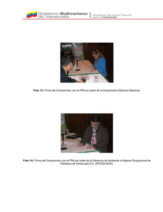 Foto 13: Firma del Compromiso con el PNI por parte de la Corporación Eléctrica Nacional.
Foto 14: Firma del Compromiso con el PNI por parte de la Gerencia de Ambiente e Higiene Ocupacional de
Petróleos de Venezuela S.A. (PDVSA-AHO).
 