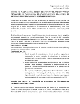 Registros de la consulta pública
y con los grupos de interés:
INFORME DEL TALLER NACIONAL DE TOMA DE INVENTARIO DEL PROYECTO PARA LA
FORMULACIÓN DEL PLAN NACIONAL DE IMPLEMENTACIÓN (PNI) DEL CONVENIO DE
ESTOCOLMO SOBRE CONTAMINANTES ORGÁNICOS PERSISTENTES.
La ejecución del proyecto y en particular la realización del inventario nacional de COP, ha
requerido de la capacitación de personal técnico en aspectos legales y operativos inherentes a los
mismos y necesarios para la identificación y levantamiento de información de calidad, así como
asegurar que el acceso del personal a las instalaciones de almacenamiento y a los sitios
contaminados, se efectué con las debidas consideraciones de protección a la salud y seguridad
personal.
En tal sentido, se llevaron a cabo cinco (5) talleres regionales, de acuerdo al alcance geográfico
definido para la realización del inventario, denominados “Toma de Inventario de COP”, los cuales
se celebraron en los Estados Anzoátegui (14 al 18 de Agosto), Aragua (21 al 23 de Agosto), Bolívar
(14 al 18 de Agosto), Lara (29 al 31 de Agosto) y Zulia (5 al 7 de Septiembre), agrupando un total
de 230 participantes provenientes de todos los estados del país.
OBJETIVOS DEL TALLER:
Capacitar de forma teórico-práctico en la toma de inventario a las diversas instituciones públicas y
privadas involucrados en el tema de COP.
LOGROS DEL TALLER:
• Con la ejecución de visitas de campo durante los talleres regionales de
capacitación, se obtuvo resultados de utilidad para la evaluación y
validación de la información relativa a algunos sitios de almacenamiento y
empresas reportadas.
• Fueron identificadas las instituciones y organizaciones que, de distintas
maneras, tienen inherencia, conocimiento y responsabilidades en la
gestión de COP o en la realización de actividades en las que se usan o se
generan estos contaminantes
• Las empresas e instituciones participantes recibieron información detallada
de los problemas ambientales y a la salud humana derivados de los COP,
lográndose de la mayoría de ellos, la atención al problema y en algunos
casos la asignación de recursos al proyecto para la elaboración del PNI.
INFORME DEL TALLER DE VALIDACIÓN DE INVENTARIOS DE CONTAMINANTES
ORGÁNICOS PERSISTENTES (COP).
El Taller de Validación del Inventario Preliminar de COP, fue dictado en las instalaciones del
Centro de Estudios Energéticos de PDVSA, ubicado en la Tahona, estado Miranda el día 28 de
Febrero de 2007, contando con la presencia y apoyo del Viceministro de Conservación Ambiental,
 
