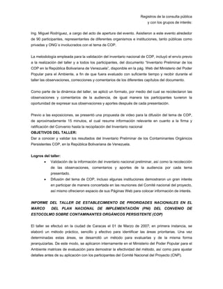 Registros de la consulta pública
y con los grupos de interés:
Ing. Miguel Rodríguez, a cargo del acto de apertura del evento. Asistieron a este evento alrededor
de 90 participantes, representantes de diferentes organismos e instituciones, tanto públicas como
privadas y ONG´s involucrados con el tema de COP.
La metodología empleada para la validación del inventario nacional de COP, incluyó el envío previo
a la realización del taller y a todos los participantes, del documento “Inventario Preliminar de los
COP en la República Bolivariana de Venezuela”, disponible en la pág. Web del Ministerio del Poder
Popular para el Ambiente, a fin de que fuera evaluado con suficiente tiempo y recibir durante el
taller las observaciones, correcciones y comentarios de los diferentes capítulos del documento.
Como parte de la dinámica del taller, se aplicó un formato, por medio del cual se recolectaron las
observaciones y comentarios de la audiencia, de igual manera los participantes tuvieron la
oportunidad de expresar sus observaciones y aportes después de cada presentación.
Previo a las exposiciones, se presentó una propuesta de video para la difusión del tema de COP,
de aproximadamente 15 minutos, el cual resume información relevante en cuanto a la firma y
ratificación del Convenio hasta la recopilación del Inventario nacional
OBJETIVOS DEL TALLER:
Dar a conocer y validar los resultados del Inventario Preliminar de los Contaminantes Orgánicos
Persistentes COP, en la República Bolivariana de Venezuela.
Logros del taller:
• Validación de la información del inventario nacional preliminar, así como la recolección
de las observaciones, comentarios y aportes de la audiencia por cada tema
presentado.
• Difusión del tema de COP, incluso algunas instituciones demostraron un gran interés
en participar de manera concertada en las reuniones del Comité nacional del proyecto,
así mismo ofrecieron espacio de sus Páginas Web para colocar información de interés.
INFORME DEL TALLER DE ESTABLECIMIENTO DE PRIORIDADES NACIONALES EN EL
MARCO DEL PLAN NACIONAL DE IMPLEMENTACIÓN (PNI) DEL CONVENIO DE
ESTOCOLMO SOBRE CONTAMINANTES ORGÁNICOS PERSISTENTE (COP)
El taller se efectuó en la ciudad de Caracas el 01 de Marzo de 2007; en primera instancia, se
elaboró un método práctico, sencillo y efectivo para identificar las áreas prioritarias. Una vez
determinadas estas áreas, se desarrolló un método para evaluarlas y de la misma forma
jerarquizarlas. De este modo, se aplicaron internamente en el Ministerio del Poder Popular para el
Ambiente matrices de evaluación para demostrar la efectividad del método, así como para ajustar
detalles antes de su aplicación con los participantes del Comité Nacional del Proyecto (CNP).
 