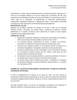 Registros de la consulta pública
y con los grupos de interés:
Seguidamente se realizó el taller de establecimientos de prioridades nacionales, organizado en el
marco de las actividades definidas en el plan de trabajo para la formulación del PNI, como
mecanismo para la participación de todos los sectores involucrados en el desarrollo del mismo. El
evento contó con la participación de representantes de instituciones gubernamentales,
empresariales e industriales, académicas, y organizaciones civiles, a nivel nacional, involucradas
en el tema de los COP, alcanzando un total de 28 personas aproximadamente.
OBJETIVOS DEL TALLER:
Establecer las prioridades nacionales en la gestión de los COP, a través de una propuesta
metódica, sencilla y concertada, que permita evaluar y jerarquizar los aspectos y brechas
identificadas en el inventario nacional de COP, relacionando el impacto de estos aspectos
prioritarios con las variables seleccionadas.
LOGROS DEL TALLER:
• Participación de diferentes organismos e instituciones, tanto públicas como privadas y
ONG´s en la evaluación de las prioridades nacionales en torno a COP.
• Los asistentes aportaron observaciones de interés al método de priorización,
proponiendo la incorporación de ejes transversales en el diseño de la matriz.
• Se aprobó como aspectos prioritarios en la formulación del PNI, la inclusión de la
Creación de Capacidades e Investigación y Desarrollo como ejes transversales.
• Se evaluó la variable tiempo, es decir “Temporalidad”, como un elemento de relevancia
en la priorización de aspectos (lapsos de corto, mediano y largo plazo, así como
aquellos aspectos de atención permanente).
• Se estableció una lista de aspectos prioritarios y su jerarquía de atención, en función a
los resultados del inventario nacional y la evaluación de los asistentes.
• Se planteó realizar mesas de trabajo para elaborar un diagnóstico de Fortalezas,
oportunidades, debilidades y amenazas (FODA) por aspecto prioritario y a considerar
en la formulación del PNI.
 
INFORME DEL TALLER DE ESTABLECIMIENTO DE OBJETIVOS Y PLANES DE ACCIÓN DEL
CONVENIO DE ESTOCOLMO
El Taller de Establecimiento de objetivos de los planes de acción, del Plan nacional de
Implementación (PNI) del Convenio de Estocolmo, se llevó a cabo en las instalaciones del Instituto
de Estudios Energéticos (IEE) de PDVSA, ubicado en la Tahona, estado Miranda los días 30 y 31
de julio de 2007.
Para este importante evento, se contó con la participación de alrededor de 30 asistentes, de
diferentes ministerios e instituciones del país, así como ONG y empresas privadas.
 