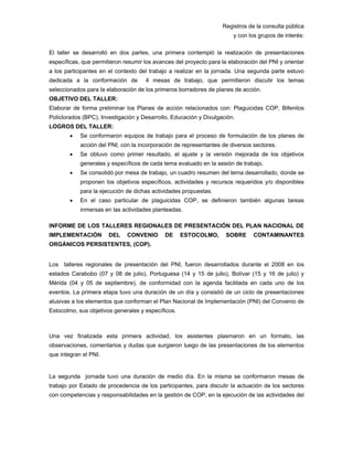 Registros de la consulta pública
y con los grupos de interés:
El taller se desarrolló en dos partes, una primera contempló la realización de presentaciones
específicas, que permitieron resumir los avances del proyecto para la elaboración del PNI y orientar
a los participantes en el contexto del trabajo a realizar en la jornada. Una segunda parte estuvo
dedicada a la conformación de 4 mesas de trabajo, que permitieron discutir los temas
seleccionados para la elaboración de los primeros borradores de planes de acción.
OBJETIVO DEL TALLER:
Elaborar de forma preliminar los Planes de acción relacionados con: Plaguicidas COP, Bifenilos
Policlorados (BPC), Investigación y Desarrollo, Educación y Divulgación.
LOGROS DEL TALLER:
• Se conformaron equipos de trabajo para el proceso de formulación de los planes de
acción del PNI, con la incorporación de representantes de diversos sectores.
• Se obtuvo como primer resultado, el ajuste y la versión mejorada de los objetivos
generales y específicos de cada tema evaluado en la sesión de trabajo.
• Se consolidó por mesa de trabajo, un cuadro resumen del tema desarrollado, donde se
proponen los objetivos específicos, actividades y recursos requeridos y/o disponibles
para la ejecución de dichas actividades propuestas.
• En el caso particular de plaguicidas COP, se definieron también algunas tareas
inmersas en las actividades planteadas.
INFORME DE LOS TALLERES REGIONALES DE PRESENTACIÓN DEL PLAN NACIONAL DE
IMPLEMENTACIÓN DEL CONVENIO DE ESTOCOLMO, SOBRE CONTAMINANTES
ORGÁNICOS PERSISTENTES, (COP).
Los talleres regionales de presentación del PNI, fueron desarrollados durante el 2008 en los
estados Carabobo (07 y 08 de julio), Portuguesa (14 y 15 de julio), Bolívar (15 y 16 de julio) y
Mérida (04 y 05 de septiembre), de conformidad con la agenda facilitada en cada uno de los
eventos. La primera etapa tuvo una duración de un día y consistió de un ciclo de presentaciones
alusivas a los elementos que conforman el Plan Nacional de Implementación (PNI) del Convenio de
Estocolmo, sus objetivos generales y específicos.
Una vez finalizada esta primera actividad, los asistentes plasmaron en un formato, las
observaciones, comentarios y dudas que surgieron luego de las presentaciones de los elementos
que integran el PNI.
La segunda jornada tuvo una duración de medio día. En la misma se conformaron mesas de
trabajo por Estado de procedencia de los participantes, para discutir la actuación de los sectores
con competencias y responsabilidades en la gestión de COP, en la ejecución de las actividades del
 