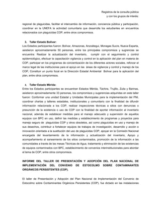 Registros de la consulta pública
y con los grupos de interés:
regional de plaguicidas, facilitar el intercambio de información, conciencia pública y participación,
coordinar en la UNEFA la actividad comunitaria que desarrolla los estudiantes en encuentros
relacionados con plaguicidas COP, entre otros compromisos.
3. Taller Estado Bolívar:
Los Estados participantes fueron: Bolívar, Amazonas, Anzoátegui, Monagas Sucre, Nueva Esparta,
asistieron aproximadamente 50 personas, entre los principales compromisos y sugrencias se
encuentra: Realizar la actualización del inventario, cumplir con el seguimiento y control
epidemiológico, efectuar la capacitación vigilancia y control en la aplicación del plan en materia de
COP, participar en los programas de concientización de los diferentes actores sociales, reforzar el
marco legal de las instituciones para el apoyo en las áreas de vigilancia y control y manejo de los
COP, Constituir un punto focal en la Dirección Estadal Ambiental Bolívar para la aplicación del
plan, entre otros compromisos.
4. Taller Estado Mérida:
Entre los Estados participantes se encuentran Estados Mérida, Táchira, Trujillo, Zulia y Barinas,
asistieron aproximadamente 33 personas, los compromisos y sugerencias adquiridas en este taller
fueron: Conformar una unidad Estadal y Unidades Municipales para la implementación del PNI,
coordinar charlas y talleres estadales, institucionales y comunitario con la finalidad de difundir
información relacionada a los COP, realizar inspecciones técnicas a sitios con denuncias o
presunción de la existencia o uso de COP con la finalidad de aportar información al inventario
nacional, además de establecer medidas para el manejo adecuado y supervisión de aquellos
equipos con BPC en uso, definir las medidas y establecimiento de programas y proyectos para
manejo seguro de plaguicidas COP y otros obsoletos, así como plaguicidas en uso y manejo de
sus desechos, contribuir a fortalecer equipos de trabajos de investigación, desarrollo y acción e
innovación orientada a la sustitución del uso de plaguicidas COP, apoyar en la Comisión Nacional
encargada del levantamiento de la información y actualización del inventario, Apoyo y
acompañamiento al saneamiento de los sitios contaminados, promoción de la información a las
comunidades a través de las mesas Técnicas de Agua, tratamiento y eliminación de las existencias
de equipos contaminados con BPC, establecimiento de convenios interinstitucionales para abordar
el tema de COP, entre otros compromisos.
INFORME DEL TALLER DE PRESENTACIÓN Y ADOPCIÓN DEL PLAN NACIONAL DE
IMPLEMENTACIÓN DEL CONVENIO DE ESTOCOLMO SOBRE CONTAMINANTES
ORGÁNICOS PERSISTENTES (COP).
El taller de Presentación y Adopción del Plan Nacional de Implementación del Convenio de
Estocolmo sobre Contaminantes Orgánicos Persistentes (COP), fue dictado en las instalaciones
 