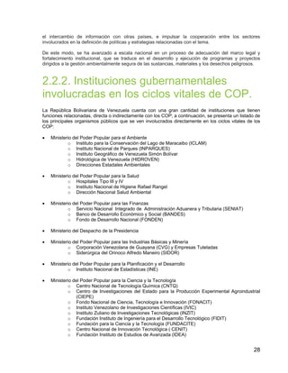 28
el intercambio de información con otras países, e impulsar la cooperación entre los sectores
involucrados en la definición de políticas y estrategias relacionadas con el tema.
De este modo, se ha avanzado a escala nacional en un proceso de adecuación del marco legal y
fortalecimiento institucional, que se traduce en el desarrollo y ejecución de programas y proyectos
dirigidos a la gestión ambientalmente segura de las sustancias, materiales y los desechos peligrosos.
2.2.2. Instituciones gubernamentales
involucradas en los ciclos vitales de COP.
La República Bolivariana de Venezuela cuenta con una gran cantidad de instituciones que tienen
funciones relacionadas, directa o indirectamente con los COP; a continuación, se presenta un listado de
los principales organismos públicos que se ven involucrados directamente en los ciclos vitales de los
COP:
• Ministerio del Poder Popular para el Ambiente
o Instituto para la Conservación del Lago de Maracaibo (ICLAM)
o Instituto Nacional de Parques (INPARQUES)
o Instituto Geográfico de Venezuela Simón Bolívar
o Hidrológica de Venezuela (HIDROVEN)
o Direcciones Estadales Ambientales
• Ministerio del Poder Popular para la Salud
o Hospitales Tipo III y IV
o Instituto Nacional de Higiene Rafael Rangel
o Dirección Nacional Salud Ambiental
• Ministerio del Poder Popular para las Finanzas
o Servicio Nacional Integrado de Administración Aduanera y Tributaria (SENIAT)
o Banco de Desarrollo Económico y Social (BANDES)
o Fondo de Desarrollo Nacional (FONDEN)
• Ministerio del Despacho de la Presidencia
• Ministerio del Poder Popular para las Industrias Básicas y Minería
o Corporación Venezolana de Guayana (CVG) y Empresas Tuteladas
o Siderúrgica del Orinoco Alfredo Maneiro (SIDOR)
• Ministerio del Poder Popular para la Planificación y el Desarrollo
o Instituto Nacional de Estadísticas (INE)
• Ministerio del Poder Popular para la Ciencia y la Tecnología
o Centro Nacional de Tecnología Química (CNTQ)
o Centro de Investigaciones del Estado para la Producción Experimental Agroindustrial
(CIEPE)
o Fondo Nacional de Ciencia, Tecnología e Innovación (FONACIT)
o Instituto Venezolano de Investigaciones Científicas (IVIC)
o Instituto Zuliano de Investigaciones Tecnológicas (INZIT)
o Fundación Instituto de Ingeniería para el Desarrollo Tecnológico (FIDIT)
o Fundación para la Ciencia y la Tecnología (FUNDACITE)
o Centro Nacional de Innovación Tecnológica ( CENIT)
o Fundación Instituto de Estudios de Avanzada (IDEA)
 