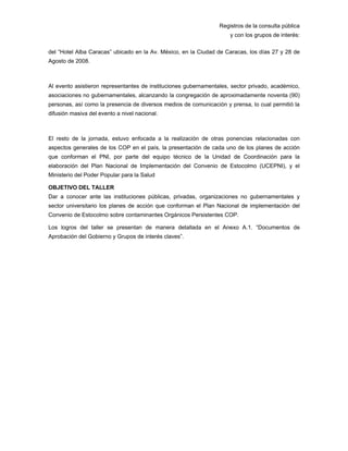 Registros de la consulta pública
y con los grupos de interés:
del “Hotel Alba Caracas” ubicado en la Av. México, en la Ciudad de Caracas, los días 27 y 28 de
Agosto de 2008.
Al evento asistieron representantes de instituciones gubernamentales, sector privado, académico,
asociaciones no gubernamentales, alcanzando la congregación de aproximadamente noventa (90)
personas, así como la presencia de diversos medios de comunicación y prensa, lo cual permitió la
difusión masiva del evento a nivel nacional.
El resto de la jornada, estuvo enfocada a la realización de otras ponencias relacionadas con
aspectos generales de los COP en el país, la presentación de cada uno de los planes de acción
que conforman el PNI, por parte del equipo técnico de la Unidad de Coordinación para la
elaboración del Plan Nacional de Implementación del Convenio de Estocolmo (UCEPNI), y el
Ministerio del Poder Popular para la Salud
OBJETIVO DEL TALLER
Dar a conocer ante las instituciones públicas, privadas, organizaciones no gubernamentales y
sector universitario los planes de acción que conforman el Plan Nacional de implementación del
Convenio de Estocolmo sobre contaminantes Orgánicos Persistentes COP.
Los logros del taller se presentan de manera detallada en el Anexo A.1. “Documentos de
Aprobación del Gobierno y Grupos de interés claves”.
 