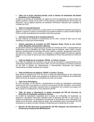 Actividades de divulgación
• Taller con el sector industrial privado, como la Cámara de Industriales del Estado
Carabobo y con Fedecamaras
El taller en la Cámara de industriales, se realizó con el fin de presentarle al sector privado del
estado Carabobo, el tema de los COP y el Plan Nacional de Implementación del Convenio de
Estocolmo, con el objetivo adicional de solicitarles información relevante para completar el
inventario de COP.
• Taller en la Guardia Nacional
Se reunió a la Guardia nacional en su sede central, con la finalidad de presentar el proyecto y
obtener su apoyo en cuanto a la información que pudieran facilitar en cuanto al tráfico ilegal de
COP en el país, levantamiento de inventario entre otras acciones.
• Comisión de Ambiente de la Asamblea Nacional
En esta instancia se presentó la problemática de los COP, incluida la labor que se está
realizando en el país para contrarrestarla.
• Talleres regionales de inventario de COP. Regiones Sedes: Puerto la cruz, Puerto
Ordaz, Maracaibo, Barquisimeto y Maracay.
Se ejecutaron talleres de capacitación para la toma de inventario de COP, a representantes de
instituciones como el Ministerio del Poder Popular para el Ambiente, Salud, SASA, Guardia
Nacional, representantes de empresas del sector, eléctrico, petrolero, agropecuario entre otros.
Se realizaron 5 talleres, en los cuales se congregaron a representantes de todas las regiones
del país, en los cuales se estima que fueron capacitadas al menos 350 personas en el tema de
COP.
• Taller de Validación de inventarios, PDVSA, la Tahona, Caracas.
En el taller de validación de inventarios, una vez más se convocaron a representantes de las
instituciones interesadas en el tema de los COP, con el fin de presentar el inventario preliminar
de los COP y solicitar las observaciones e informaciones adicionales que pudieran
complementar el trabajo realizado por el equipo.
• Taller de Definición de objetivos, PDVSA, la Tahona, Caracas.
Este evento se organizó con el fin de reunir a todos los representantes de las instituciones
públicas y privadas de interés, para participar en la definición de los objetivos de los diferentes
planes de acción de acuerdo a la competencia de cada uno de ellos.
• Taller de las Hidrológicas
En este encuentro, se les informó a representantes de todas las hidrológicas venezolanas
acerca de los COP y sus efectos, el convenio y las acciones del PNI. Asimismo, se les solicitó
a los participantes información relevante para la actualización del inventario de equipos con
BPC y apoyo en la elaboración y futura aplicación del PNI.
• Taller de apoyo y Capacitación al equipo encargado del PNI del Convenio de
Estocolmo en Guatemala, realizado en Caracas.
En el taller de capacitación organizado para el equipo de la República de Guatemala, se
presentó e intercambió información relevante sobre el desarrollo del PNI, la cual incluyó, el
proceso de organización, la capacitación del personal, el levantamiento de la información y el
diseño de las acciones, siendo estas las fases más importantes para la formulación del PNI
venezolano y en apoyo a la labor iniciada en Guatemala para el desarrollo de su plan.
• Reunión de Alto Nivel para la presentación del PNI, Despacho del Viceministro de
Conservación Ambiental del MPPAmbiente.
 