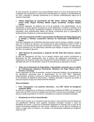 Actividades de divulgación
En este encuentro, se pudieron reunir personalidades claves en la toma de decisiones de los
ministerios más importantes, los cuales fueron sensibilizados con respecto a la problemática de
los COP y llamados a participar activamente en la solución ambientalmente segura de la
situación presentada.
• Talleres Regionales de presentación del PNI: Sedes: Valencia (Región Central),
Puerto Ordaz (Región Oriental), Mérida (región occidental), Acarigua (Región
Llanos).
Los talleres regionales, se realizaron con el fin de presentar a los representantes de las
instituciones a escala regional, los planes de acción elaborados e invitarlos a participar en la
culminación de los mismos, permitiendo el debate y la discusión de las acciones y objetivos
propuestos, para posteriormente realizar las últimas correcciones para su presentación a
escala nacional, tomando en cuenta sus observaciones.
• Taller de presentación del PNI a representantes del Ministerio del Poder Popular para
la Energía y Petróleo, Corporación Nacional de Electricidad (CORPOELECT) y
Edelca.
Este taller organizado por el Ministerio del poder popular para la energía y petróleo, se llevó a
cabo con el objetivo de informar a los funcionarios de estas instituciones sobre los COP, el
Convenio y las acciones del país para contrarrestar la situación. Asimismo, se logró reforzar
los lazos existentes con las instituciones presentes para trabajar en equipo en la finalización
del Plan y su posterior ejecución.
• Taller Nacional de presentación y adopción del PNI, Hotel Alba Caracas, Caracas-
Venezuela.
El taller de presentación del Plan, fue el espacio propicio para concluir formalmente la
elaboración del PNI, presentándolo ante la prensa, las instituciones participantes y la
Organización de Naciones Unidas para el Desarrollo Industrial (ONUDI). Una vez entregado y
aprobado este plan, se comenzarán a evaluar las opciones para su aplicación en el país.
• Taller para la Evaluación de Capacidades y Necesidades nacionales para el análisis
de Contaminantes Orgánicos Persistentes, Ministerio del Poder Popular para la
Ciencia y Tecnología.
Evento organizado con el fin de presentar y evaluar la capacidad analítica y las necesidades de
los laboratorios nacionales para la determinación de los COP (BPC, Plaguicidas
Organoclorados, Dioxinas y Furanos) en matrices ambientales, productos y desechos, con el
fin de identificar la plataforma instrumental y metódica disponible y requerida que posee el
país para impulsar la ejecución efectiva del Plan Nacional.
Otras actividades:
• Foro: Conozcamos a los asesinos silenciosos... Los COP, Centro de divulgación
ambiental, MPPA.
En este foro, organizado por la Dirección de Educación ambiental del MPPA, se transmitió el
video sobre los COP y dio inicio al debate sobre los COP a nivel de las comunidades. En este
evento, el público participante, se informó y sensibilizó con respecto al problema planteado.
• Participación en el Foro Social Mundial.
El foro social mundial, es un encuentro anual que llevan a cabo miembros del movimiento por
una globalización diferente, para organizar campañas mundiales, compartir y afinar las
estrategias de reunión, y para que los diferentes integrantes se informen unos a otros de los
nuevos movimientos existentes. En este evento, realizado en el año 2007 en Venezuela, se
colocó un stand sobre el Proyecto y se entregó a los participantes materiales de divulgación
sobre los COP.
 