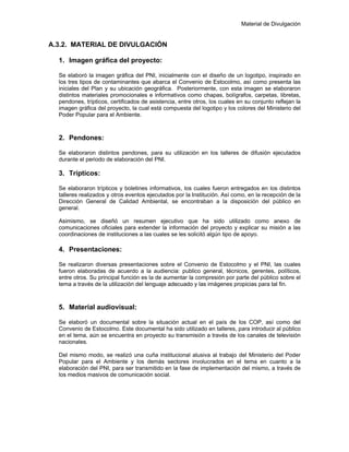 Material de Divulgación
A.3.2. MATERIAL DE DIVULGACIÓN
1. Imagen gráfica del proyecto:
Se elaboró la imagen gráfica del PNI, inicialmente con el diseño de un logotipo, inspirado en
los tres tipos de contaminantes que abarca el Convenio de Estocolmo, así como presenta las
iniciales del Plan y su ubicación geográfica. Posteriormente, con esta imagen se elaboraron
distintos materiales promocionales e informativos como chapas, bolígrafos, carpetas, libretas,
pendones, trípticos, certificados de asistencia, entre otros, los cuales en su conjunto reflejan la
imagen gráfica del proyecto, la cual está compuesta del logotipo y los colores del Ministerio del
Poder Popular para el Ambiente.
2. Pendones:
Se elaboraron distintos pendones, para su utilización en los talleres de difusión ejecutados
durante el periodo de elaboración del PNI.
3. Trípticos:
Se elaboraron trípticos y boletines informativos, los cuales fueron entregados en los distintos
talleres realizados y otros eventos ejecutados por la Institución. Así como, en la recepción de la
Dirección General de Calidad Ambiental, se encontraban a la disposición del público en
general.
Asimismo, se diseñó un resumen ejecutivo que ha sido utilizado como anexo de
comunicaciones oficiales para extender la información del proyecto y explicar su misión a las
coordinaciones de instituciones a las cuales se les solicitó algún tipo de apoyo.
4. Presentaciones:
Se realizaron diversas presentaciones sobre el Convenio de Estocolmo y el PNI, las cuales
fueron elaboradas de acuerdo a la audiencia: publico general, técnicos, gerentes, políticos,
entre otros. Su principal función es la de aumentar la compresión por parte del público sobre el
tema a través de la utilización del lenguaje adecuado y las imágenes propicias para tal fin.
5. Material audiovisual:
Se elaboró un documental sobre la situación actual en el país de los COP, así como del
Convenio de Estocolmo. Este documental ha sido utilizado en talleres, para introducir al público
en el tema, aún se encuentra en proyecto su transmisión a través de los canales de televisión
nacionales.
Del mismo modo, se realizó una cuña institucional alusiva al trabajo del Ministerio del Poder
Popular para el Ambiente y los demás sectores involucrados en el tema en cuanto a la
elaboración del PNI, para ser transmitido en la fase de implementación del mismo, a través de
los medios masivos de comunicación social.
 