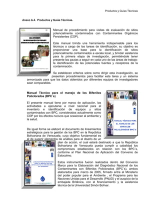 Productos y Guías Técnicas
Anexo A.4. Productos y Guías Técnicas.
Manual de procedimiento para visitas de evaluación de sitios
potencialmente contaminados con Contaminantes Orgánicos
Persistentes (COP).
Este manual brinda una herramienta indispensable para los
técnicos a cargo de las tareas de identificación, su objetivo es
proporcionar una base para la identificación de sitios
potencialmente contaminados a escala local, y brindar asistencia
para la primera etapa de investigación, permitiéndole tener
presente las pautas a seguir en cada uno de las áreas de trabajo:
la identificación de las potenciales fuentes y receptores de la
contaminación.
Se establecen criterios sobre como dirigir esta investigación, se
presentan procedimientos para facilitar esta tarea y un sistema
armonizado para que los datos obtenidos por diferentes equipos de investigadores
sean comparables.
Manual Técnico para el manejo de los Bifenilos
Policlorados (BPC´s)
El presente manual tiene por marco de aplicación, las
actividades a ejecutarse a nivel nacional para el
inventario e identificación de equipos y sitios
contaminados con BPC, considerados actualmente como
COP por los efectos nocivos que ocasionan al ambiente y
la salud.
De igual forma se elaboró el documento de lineamientos
estratégicos para la gestión de los BPC en la República
Bolivariana de Venezuela, cuyo objetivo fundamental es
el de sugerir elementos de análisis para el diseño de un
plan de acción, el cual estará destinado a que la República
Bolivariana de Venezuela pueda cumplir a cabalidad los
compromisos establecidos en relación con los BPC´s,
conforme al Plan Nacional de Aplicación del Convenio de
Estocolmo.
Estos instrumentos fueron realizados dentro del Convenio
Marco para la Elaboración del Diagnóstico Nacional de los
Contaminantes con Bifenilos Policlorados (BPC´s), ambos
elaborados para marzo de 2005, firmado entre el Ministerio
del poder popular para el Ambiente , el Programa para las
Naciones Unidas para el Desarrollo (PNUD) y el auspicio de la
embajada Británica, con el financiamiento y la asistencia
técnica de la Universidad Simón Bolívar.
 