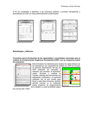 Productos y Guías Técnicas
el fin de contabilizar e identificar a las empresas públicas y privadas manejadoras y
generadoras de COP y/o sitios potencialmente contaminados.
Metodologías y Matrices:
Formulario para la Evaluación de las capacidades y necesidades nacionales para el
análisis de Contaminantes Orgánicos Persistentes (COP), con su respectiva matriz
de evaluación.
Este formulario fue diseñado para recabar los datos básicos de
los laboratorios con capacidad de análisis en COP en el país;
se precisan dependiendo del tipo de
COP analizado, los manuales y
métodos que permiten al laboratorio
captar, procesar y analizar la
muestra, además del instrumental, los
estándares certificados y el personal
calificado con el que cuenta para
llevar a cabo tales funciones, también
permite conocer si la institución
posee programa de aseguramiento
de la calidad y si está acreditado según
las normas ISO 17025.
 