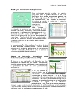 Productos y Guías Técnicas
Método para el establecimiento de prioridades:
Esta metodología permitió priorizar los aspectos
propuestos para la gestión eficiente de los COP,
elaborados sobre la base del Inventario Nacional, con
la finalidad de jerarquizar los tópicos del Plan Nacional
de Implementación del Convenio de Estocolmo,
(Inventario y manejo de existencias y desechos
contaminados con COP,
Información y
sensibilización en
COP, Control y
minimización de emisiones no intencionales de COP
(Dioxinas y Furanos), Inventario y saneamiento de sitios
contaminados y potencialmente contaminados con COP,
Evaluación sobre los efectos de los COP en la salud,
Sustitución de equipos con BPC en uso, armonización del
marco legal y Fortalecimiento del marco institucional); a
través de una propuesta metódica, donde se relacionó el
impacto de los tópicos en las variables seleccionadas.
Base de datos
La base de datos fue elaborada bajo el manejador de base
de datos relacional Microsoft Access. La misma permitió
automatizar y/o almacenar la información de los plaguicidas
y bifenilos policlorados, facilitando la tarea de clasificar la
información y generar reportes detallados.
Sistema de Información Automatizado sobre
Contaminantes Orgánicos Persistentes (COP)
El sistema es una aplicación web diseñada bajo los
lineamientos de software libre, que permite contabilizar e
identificar a las empresas públicas y privadas manejadoras
y generadoras de COP y/o sitios potencialmente
contaminados.
A su vez permite el
control efectivo de la
información relacionada con las empresas
manejadoras y generadoras de COP en el ámbito
nacional; la obtención de un balance anual de los COP
registrados y de las actualizaciones realizadas por los
usuarios; la actualización constante de la información
registrada; el registro de la información
correspondiente a las visitas y denuncias realizadas a
sitios y/o equipos contaminados; la clasificación de la información, así como la privacidad
y seguridad de la misma y facilita el intercambio de información entre los entes internos y
externos a través de reportes impresos y consultas vía web.
 