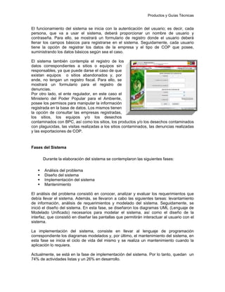 Productos y Guías Técnicas
El funcionamiento del sistema se inicia con la autenticación del usuario; es decir, cada
persona, que va a usar el sistema, deberá proporcionar un nombre de usuario y
contraseña. Para ello, se mostrará un formulario de registro donde el usuario deberá
llenar los campos básicos para registrarse en el sistema. Seguidamente, cada usuario
tiene la opción de registrar los datos de la empresa y el tipo de COP que posee,
suministrando los datos básicos según sea el caso.
El sistema también contempla el registro de los
datos correspondientes a sitios o equipos sin
responsables, ya que puede darse el caso de que
existan equipos o sitios abandonados y, por
ende, no tengan un registro fiscal. Para ello, se
mostrará un formulario para el registro de
denuncias.
Por otro lado, el ente regulador, en este caso el
Ministerio del Poder Popular para el Ambiente,
posee los permisos para manipular la información
registrada en la base de datos. Los mismos tienen
la opción de consultar las empresas registradas,
los sitios, los equipos y/o los desechos
contaminados con BPC, así como los sitios, los productos y/o los desechos contaminados
con plaguicidas, las visitas realizadas a los sitios contaminados, las denuncias realizadas
y las exportaciones de COP.
Fases del Sistema
Durante la elaboración del sistema se contemplaron las siguientes fases:
Análisis del problema
Diseño del sistema
Implementación del sistema
Mantenimiento
El análisis del problema consistió en conocer, analizar y evaluar los requerimientos que
debía llevar el sistema. Además, se llevaron a cabo las siguientes tareas: levantamiento
de información, análisis de requerimientos y modelado del sistema. Seguidamente, se
inició el diseño del sistema. En esta fase, se diseñaron los diagramas UML (Lenguaje de
Modelado Unificado) necesarios para modelar el sistema, así como el diseño de la
interfaz, que consistió en diseñar las pantallas que permitirán interactuar al usuario con el
sistema.
La implementación del sistema, consiste en llevar al lenguaje de programación
correspondiente los diagramas modelados y, por último, el mantenimiento del sistema, en
esta fase se inicia el ciclo de vida del mismo y se realiza un mantenimiento cuando la
aplicación lo requiera.
Actualmente, se está en la fase de implementación del sistema. Por lo tanto, quedan un
74% de actividades listas y un 26% en desarrollo.
 