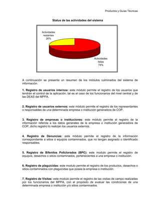 Productos y Guías Técnicas
Status de las actividades del sistema
A continuación se presenta un resumen de los módulos culminados del sistema de
información.
1. Registro de usuarios internos: este módulo permite el registro de los usuarios que
tendrán el control de la aplicación, tal es el caso de los funcionarios del nivel central y de
las DEAS del MPPA.
2. Registro de usuarios externos: este módulo permite el registro de los representantes
o responsables de una determinada empresa o institución generadora de COP.
3. Registro de empresas o instituciones: este módulo permite el registro de la
información referida a los datos generales de la empresa o institución generadora de
COP, dicho registro lo realizan los usuarios externos.
4. Registro de Denuncias: este módulo permite el registro de la información
correspondiente a sitios o equipos contaminados, que no tengan asignado o identificado
responsables.
5. Registro de Bifenilos Policlorados (BPC): este modulo permite el registro de
equipos, desechos o sitios contaminados, pertenecientes a una empresa o institución.
6. Registro de plaguicidas: este modulo permite el registro de los productos, desechos o
sitios contaminados con plaguicidas que posea la empresa o institución.
7. Registro de Visitas: este modulo permite el registro de las visitas de campo realizadas
por los funcionarios del MPPA, con el propósito de evaluar las condiciones de una
determinada empresa o institución y/o sitios contaminados.
Actividades
restantes
26%
Actividades
listas
74%
 