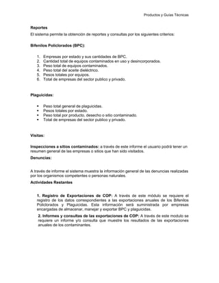 Productos y Guías Técnicas
Reportes
El sistema permite la obtención de reportes y consultas por los siguientes criterios:
Bifenilos Policlorados (BPC):
1. Empresas por estado y sus cantidades de BPC.
2. Cantidad total de equipos contaminados en uso y desincorporados.
3. Peso total de equipos contaminados.
4. Peso total del aceite dieléctrico.
5. Pesos totales por equipos.
6. Total de empresas del sector publico y privado.
Plaguicidas:
Peso total general de plaguicidas.
Pesos totales por estado.
Peso total por producto, desecho o sitio contaminado.
Total de empresas del sector publico y privado.
Visitas:
Inspecciones a sitios contaminados: a través de este informe el usuario podrá tener un
resumen general de las empresas o sitios que han sido visitados.
Denuncias:
A través de informe el sistema muestra la información general de las denuncias realizadas
por los organismos competentes o personas naturales.
Actividades Restantes
1. Registro de Exportaciones de COP: A través de este módulo se requiere el
registro de los datos correspondientes a las exportaciones anuales de los Bifenilos
Policlorados y Plaguicidas. Esta información será suministrada por empresas
encargadas de almacenar, manejar y exportar BPC y plaguicidas.
2. Informes y consultas de las exportaciones de COP: A través de este modulo se
requiere un informe y/o consulta que muestre los resultados de las exportaciones
anuales de los contaminantes.
 
