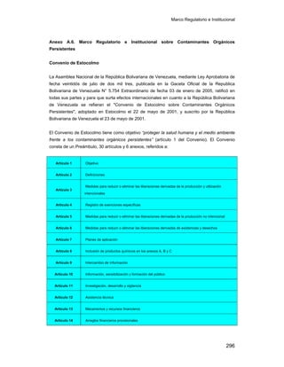 Marco Regulatorio e Institucional
296
Anexo A.6. Marco Regulatorio e Institucional sobre Contaminantes Orgánicos
Persistentes
Convenio de Estocolmo
La Asamblea Nacional de la República Bolivariana de Venezuela, mediante Ley Aprobatoria de
fecha veintidós de julio de dos mil tres, publicada en la Gaceta Oficial de la Republica
Bolivariana de Venezuela N° 5.754 Extraordinario de fecha 03 de enero de 2005, ratificó en
todas sus partes y para que surta efectos internacionales en cuanto a la República Bolivariana
de Venezuela se refieran el "Convenio de Estocolmo sobre Contaminantes Orgánicos
Persistentes", adoptado en Estocolmo el 22 de mayo de 2001, y suscrito por la República
Bolivariana de Venezuela el 23 de mayo de 2001.
El Convenio de Estocolmo tiene como objetivo “proteger la salud humana y el medio ambiente
frente a los contaminantes orgánicos persistentes” (artículo 1 del Convenio). El Convenio
consta de un Preámbulo, 30 artículos y 6 anexos, referidos a:
Artículo 1 Objetivo
Artículo 2 Definiciones
Artículo 3
Medidas para reducir o eliminar las liberaciones derivadas de la producción y utilización
intencionales
Artículo 4 Registro de exenciones específicas
Artículo 5 Medidas para reducir o eliminar las liberaciones derivadas de la producción no intencional
Artículo 6 Medidas para reducir o eliminar las liberaciones derivadas de existencias y desechos
Artículo 7 Planes de aplicación
Artículo 8 Inclusión de productos químicos en los anexos A, B y C
Artículo 9 Intercambio de información
Artículo 10 Información, sensibilización y formación del público
Artículo 11 Investigación, desarrollo y vigilancia
Artículo 12 Asistencia técnica
Artículo 13 Mecanismos y recursos financieros
Artículo 14 Arreglos financieros provisionales
 