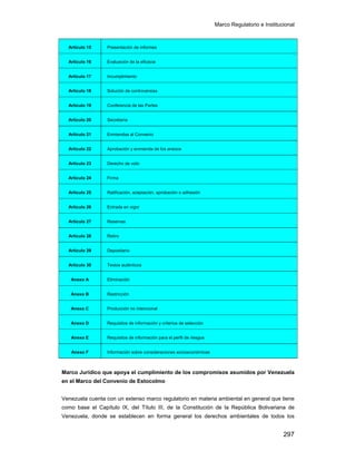 Marco Regulatorio e Institucional
297
Artículo 15 Presentación de informes
Artículo 16 Evaluación de la eficacia
Artículo 17 Incumplimiento
Artículo 18 Solución de controversias
Artículo 19 Conferencia de las Partes
Artículo 20 Secretaría
Artículo 21 Enmiendas al Convenio
Artículo 22 Aprobación y enmienda de los anexos
Artículo 23 Derecho de voto
Artículo 24 Firma
Artículo 25 Ratificación, aceptación, aprobación o adhesión
Artículo 26 Entrada en vigor
Artículo 27 Reservas
Artículo 28 Retiro
Artículo 29 Depositario
Artículo 30 Textos auténticos
Anexo A Eliminación
Anexo B Restricción
Anexo C Producción no intencional
Anexo D Requisitos de información y criterios de selección
Anexo E Requisitos de información para el perfil de riesgos
Anexo F Información sobre consideraciones socioeconómicas
Marco Jurídico que apoya el cumplimiento de los compromisos asumidos por Venezuela
en el Marco del Convenio de Estocolmo
Venezuela cuenta con un extenso marco regulatorio en materia ambiental en general que tiene
como base el Capítulo IX, del Título III, de la Constitución de la República Bolivariana de
Venezuela, donde se establecen en forma general los derechos ambientales de todos los
 