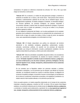 Marco Regulatorio e Institucional
298
venezolanos. El capítulo en referencia comprende los artículos 127, 128 y 129, cuyo texto
integro se transcribe a continuación:
“Artículo 127. Es un derecho y un deber de cada generación proteger y mantener el
ambiente en beneficio de sí misma y del mundo futuro. Toda persona tiene derecho
individual y colectivamente a disfrutar de una vida y de un ambiente seguro, sano y
ecológicamente equilibrado. El Estado protegerá el ambiente, la diversidad biológica,
los recursos genéticos, los procesos ecológicos, los parques nacionales y
monumentos naturales y demás áreas de especial importancia ecológica. El genoma
de los seres vivos no podrá ser patentado, y la ley que se refiera a los principios
bioéticos regulará la materia.
Es una obligación fundamental del Estado, con la activa participación de la sociedad,
garantizar que la población se desenvuelva en un ambiente libre de contaminación, en
donde el aire, el agua, los suelos, las costas, el clima, la capa de ozono, las especies
vivas, sean especialmente protegidos, de conformidad con la ley.”
“Artículo 128. El Estado desarrollará una política de ordenación del territorio
atendiendo a las realidades ecológicas, geográficas, poblacionales, sociales,
culturales, económicas, políticas, de acuerdo con las premisas del desarrollo
sustentable, que incluya la información, consulta y participación ciudadana. Una ley
orgánica desarrollará los principios y criterios para este ordenamiento.”
“Artículo 129. Todas las actividades susceptibles de generar daños a los ecosistemas
deben ser previamente acompañadas de estudios de impacto ambiental y socio
cultural. El Estado impedirá la entrada al país de desechos tóxicos y peligrosos,
así como la fabricación y uso de armas nucleares, químicas y biológicas. Una ley
especial regulará el uso, manejo, transporte y almacenamiento de las sustancias
tóxicas y peligrosas.
En los contratos que la República celebre con personas naturales o jurídicas,
nacionales o extranjeras, o en los permisos que se otorguen, que afecten los recursos
naturales, se considerará incluida aun cuando no estuviera expresa, la obligación de
conservar el equilibrio ecológico, de permitir el acceso a la tecnología y la transferencia
de la misma en condiciones mutuamente convenidas y de restablecer el ambiente a su
estado natural si éste resultara alterado, en los términos que fije la ley.”
Como se puede apreciar, en materia específica relacionada con el manejo de las sustancias,
materiales y desechos peligrosos, incluidos los COP, el artículo 129 de nuestra Carta Magna
establece una prohibición absoluta para la entrada al país de desechos tóxicos y peligrosos,
y contempla un mandato para la elaboración y aprobación de una ley especial que regulará el
uso, manejo, transporte y almacenamiento de las sustancias tóxicas y peligrosas.
 
