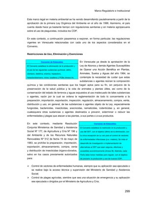 Marco Regulatorio e Institucional
299
Este marco legal en materia ambiental se ha venido desarrollando paulatinamente a partir de la
aprobación de la primera Ley Orgánica del Ambiente en el año de 1996. Asimismo, el país
cuenta desde hace ya bastante tiempo con regulaciones sanitarias y en materia agropecuaria
sobre el uso de plaguicidas, incluidos los COP.
En este contexto, a continuación pasaremos a exponer, en forma particular, las regulaciones
vigentes en Venezuela relacionadas con cada uno de los aspectos considerados en el
Convenio.
Restricciones de Uso, Eliminación y Exenciones
En Venezuela ya desde la aprobación de la
Ley de Abonos y demás Agentes Susceptibles
de Operar una Acción Benéfica en Plantas,
Animales, Suelos y Aguas del año 1964, se
contempla la necesidad de cuidar que estas
substancias o agentes reúnan la composición
química y las condiciones sanitarias que los hagan aptos para su fin, sin perjuicio de la
preservación de la salud pública y la vida de animales y plantas útiles, así como de la
conservación del estado de terrenos y aguas expuestos al uso inadecuado de tales substancias
o agentes, razón por la cual se ordena la reglamentación de todo lo concerniente a la
preparación, importación, exportación, inspección, regulación, almacenamiento, compra, venta,
distribución y uso, en general, de las substancias o agentes objeto de la Ley, especialmente
fungicidas, bactericidas, insecticidas, aracnicidas, nematicidas, rodenticidas y, en general,
cualesquiera otras sustancias o agentes destinados a prevenir, exterminar o reducir las
enfermedades y plagas que atacan a las plantas, a sus partes o a sus productos.
En este contexto, mediante Resolución
Conjunta Ministerios de Sanidad y Asistencia
Social Nº 177, de Agricultura y Cría Nº 196 y
del Ambiente y de los Recursos Naturales
Renovables Nº 512 de fecha 19 de mayo de
1983, se prohíbe la preparación, importación,
exportación, almacenamiento, compra, venta
y distribución de insecticidas órgano-clorados,
salvo en los casos previamente autorizados
para:
Control de vectores de enfermedades humanas, siempre que su aplicación sea ejecutada o
se realice bajo la acceso técnica y supervisión del Ministerio de Sanidad y Asistencia
Social;
Control de plagas agrícolas, siembre que sea una situación de emergencia y su aplicación
sea ejecutada o dirigidos por el Ministerio de Agricultura y Cría;
Convenio de Estocolmo
El Convenio establece la eliminación de la producción y
el uso de las siguientes sustancias químicas: aldrin,
clordano, dieldrina, endrina, heptacloro,
hexaclorobenceno, mirex, toxafeno y PCBs (Anexo A).
Convenio de Estocolmo
El Convenio establece la restricción en la producción y
uso del DDT, con el objetivo último de la eliminación, con
la única excepción de su uso para el control de vectores
de enfermedades infecciosas (p.e. malaria). Se insta al
desarrollo de investigación e implementación de
alternativas al DDT que sean seguras, efectivas y
accesibles económicamente (Anexo B). Además, cada
Parte debe tomar medidas para regular, con el objetivo
de prevenir, la producción y uso de nuevos COP.
 
