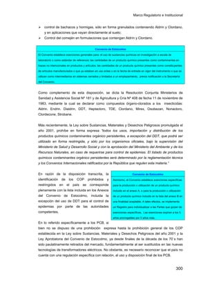 Marco Regulatorio e Institucional
300
control de bachacos y hormigas, sólo en forma granulados conteniendo Aldrín y Clordano,
y en aplicaciones que vayan directamente al suelo;
Control del comején en formulaciones que contengan Aldrín y Clordano.
Como complemento de esta disposición, se dicta la Resolución Conjunta Ministerios de
Sanidad y Asistencia Social Nº 181 y de Agricultura y Cría Nº 408 de fecha 11 de noviembre de
1983, mediante la cual se declarar como compuestos órgano-clorados a los insecticidas:
Aldrin. Endrin. Dieldrin, DDT, Heptacloro, TDE, Clordano, Mirex, Osobezan, Nonacloro,
Clordecone, Strobane.
Más recientemente, la Ley sobre Sustancias, Materiales y Desechos Peligrosos promulgada el
año 2001, prohíbe en forma expresa “todos los usos, importación y distribución de los
productos químicos contaminantes orgánico persistentes, a excepción del DDT, que podrá ser
utilizado en forma restringida, y sólo por los organismos oficiales, bajo la supervisión del
Ministerio de Salud y Desarrollo Social y con la aprobación del Ministerio del Ambiente y de los
Recursos Naturales, en caso de requerirse para control de epidemias. El listado de productos
químicos contaminantes orgánico persistentes será determinado por la reglamentación técnica
y los Convenios Internacionales ratificados por la República que regulen esta materia.”
En razón de la disposición transcrita, la
identificación de los COP prohibidos y
restringidos en el país se corresponde
plenamente con la lista incluida en los Anexos
del Convenio de Estocolmo, incluida la
excepción del uso de DDT para el control de
epidemias por parte de las autoridades
competentes.
En lo referido específicamente a los PCB, si
bien no se dispuso de una prohibición expresa hasta la prohibición general de los COP
establecida en la Ley sobre Sustancias, Materiales y Desechos Peligrosos del año 2001 y la
Ley Aprobatoria del Convenio de Estocolmo, ya desde finales de la década de los 70`s han
sido paulatinamente retirados del mercado, fundamentalmente al ser sustituidos en las nuevas
tecnologías de transformadores eléctricos. No obstante, es necesario reconocer que el país no
cuenta con una regulación específica con relación, al uso y disposición final de los PCB.
Convenio de Estocolmo
El Convenio establece exenciones generales para: el uso de sustancias químicas en investigación a escala de
laboratorio o como estándar de referencia; las cantidades de un producto químico presentes como contaminantes en
trazas no intencionales en productos y artículos; las cantidades de un producto químico presentes como constituyentes
de artículos manufacturados o que ya estaban en uso antes o en la fecha de entrada en vigor del instrumento o que se
utilizan como intermediarios en sistemas cerrados y limitados a un emplazamiento, previa notificación a la Secretaría
del Convenio.
Convenio de Estocolmo
Asimismo, el Convenio establece exenciones específicas
para la producción o utilización de un producto químico
incluido en el anexo A, o para la producción o utilización
de un producto químico incluido en la lista del anexo B en
una finalidad aceptable. A tales efectos, se implementa
un Registro para individualizar a las Partes que gozan de
exenciones específicas. Las exenciones expiran a los 5
años prorrogables por 5 años más.
 