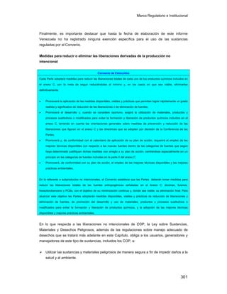 Marco Regulatorio e Institucional
301
Finalmente, es importante destacar que hasta la fecha de elaboración de este informe
Venezuela no ha registrado ninguna exención específica para el uso de las sustancias
reguladas por el Convenio.
Medidas para reducir o eliminar las liberaciones derivadas de la producción no
intencional
En lo que respecta a las liberaciones no intencionales de COP, la Ley sobre Sustancias,
Materiales y Desechos Peligrosos, además de las regulaciones sobre manejo adecuado de
desechos que se tratará más adelante en este Capítulo, obliga a los usuarios, generadores y
manejadores de este tipo de sustancias, incluidos los COP, a:
Utilizar las sustancias y materiales peligrosos de manera segura a fin de impedir daños a la
salud y al ambiente.
Convenio de Estocolmo
Cada Parte adoptará medidas para reducir las liberaciones totales de cada uno de los productos químicos incluidos en
el anexo C, con la meta de seguir reduciéndolas al mínimo y, en los casos en que sea viable, eliminarlas
definitivamente:
• Promoverá la aplicación de las medidas disponibles, viables y prácticas que permitan lograr rápidamente un grado
realista y significativo de reducción de las liberaciones o de eliminación de fuentes;
• Promoverá el desarrollo y, cuando se considere oportuno, exigirá la utilización de materiales, productos y
procesos sustitutivos o modificados para evitar la formación y liberación de productos químicos incluidos en el
anexo C, teniendo en cuenta las orientaciones generales sobre medidas de prevención y reducción de las
liberaciones que figuran en el anexo C y las directrices que se adopten por decisión de la Conferencia de las
Partes;
• Promoverá y, de conformidad con el calendario de aplicación de su plan de acción, requerirá el empleo de las
mejores técnicas disponibles con respecto a las nuevas fuentes dentro de las categorías de fuentes que según
haya determinado justifiquen dichas medidas con arreglo a su plan de acción, centrándose especialmente en un
principio en las categorías de fuentes incluidas en la parte II del anexo C.
• Promoverá, de conformidad con su plan de acción, el empleo de las mejores técnicas disponibles y las mejores
prácticas ambientales.
En lo referente a subproductos no intencionales, el Convenio establece que las Partes deberán tomar medidas para
reducir las liberaciones totales de las fuentes antropogénicas señaladas en el Anexo C: dioxinas, furanos,
hexaclorobenceno y PCBs, con el objetivo de su minimización continua y, donde sea viable, su eliminación final. Para
alcanzar este objetivo las Partes adoptarán medidas disponibles, viables y prácticas de reducción de liberaciones y
eliminación de fuentes, de promoción del desarrollo y uso de materiales, productos y procesos sustitutivos o
modificados para evitar la formación y liberación de productos químicos, y la adopción de las mejores técnicas
disponibles y mejores prácticas ambientales.
 