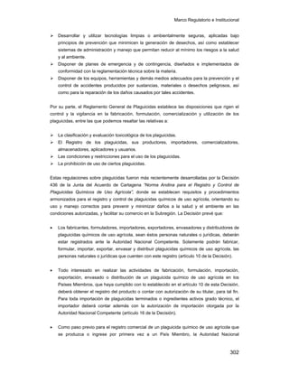 Marco Regulatorio e Institucional
302
Desarrollar y utilizar tecnologías limpias o ambientalmente seguras, aplicadas bajo
principios de prevención que minimicen la generación de desechos, así como establecer
sistemas de administración y manejo que permitan reducir al mínimo los riesgos a la salud
y al ambiente.
Disponer de planes de emergencia y de contingencia, diseñados e implementados de
conformidad con la reglamentación técnica sobre la materia.
Disponer de los equipos, herramientas y demás medios adecuados para la prevención y el
control de accidentes producidos por sustancias, materiales o desechos peligrosos, así
como para la reparación de los daños causados por tales accidentes.
Por su parte, el Reglamento General de Plaguicidas establece las disposiciones que rigen el
control y la vigilancia en la fabricación, formulación, comercialización y utilización de los
plaguicidas, entre las que podemos resaltar las relativas a:
La clasificación y evaluación toxicológica de los plaguicidas.
El Registro de los plaguicidas, sus productores, importadores, comercializadores,
almacenadores, aplicadores y usuarios.
Las condiciones y restricciones para el uso de los plaguicidas.
La prohibición de uso de ciertos plaguicidas.
Estas regulaciones sobre plaguicidas fueron más recientemente desarrolladas por la Decisión
436 de la Junta del Acuerdo de Cartagena “Norma Andina para el Registro y Control de
Plaguicidas Químicos de Uso Agrícola”, donde se establecen requisitos y procedimientos
armonizados para el registro y control de plaguicidas químicos de uso agrícola, orientando su
uso y manejo correctos para prevenir y minimizar daños a la salud y el ambiente en las
condiciones autorizadas, y facilitar su comercio en la Subregión. La Decisión prevé que:
• Los fabricantes, formuladores, importadores, exportadores, envasadores y distribuidores de
plaguicidas químicos de uso agrícola, sean éstos personas naturales o jurídicas, deberán
estar registrados ante la Autoridad Nacional Competente. Solamente podrán fabricar,
formular, importar, exportar, envasar y distribuir plaguicidas químicos de uso agrícola, las
personas naturales o jurídicas que cuenten con este registro (artículo 10 de la Decisión).
• Todo interesado en realizar las actividades de fabricación, formulación, importación,
exportación, envasado o distribución de un plaguicida químico de uso agrícola en los
Países Miembros, que haya cumplido con lo establecido en el artículo 10 de esta Decisión,
deberá obtener el registro del producto o contar con autorización de su titular, para tal fin.
Para toda importación de plaguicidas terminados o ingredientes activos grado técnico, el
importador deberá contar además con la autorización de importación otorgada por la
Autoridad Nacional Competente (artículo 16 de la Decisión).
• Como paso previo para el registro comercial de un plaguicida químico de uso agrícola que
se produzca o ingrese por primera vez a un País Miembro, la Autoridad Nacional
 
