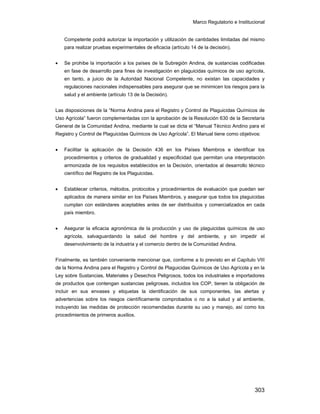 Marco Regulatorio e Institucional
303
Competente podrá autorizar la importación y utilización de cantidades limitadas del mismo
para realizar pruebas experimentales de eficacia (artículo 14 de la decisión).
• Se prohibe la importación a los países de la Subregión Andina, de sustancias codificadas
en fase de desarrollo para fines de investigación en plaguicidas químicos de uso agrícola,
en tanto, a juicio de la Autoridad Nacional Competente, no existan las capacidades y
regulaciones nacionales indispensables para asegurar que se minimicen los riesgos para la
salud y el ambiente (artículo 13 de la Decisión).
Las disposiciones de la “Norma Andina para el Registro y Control de Plaguicidas Químicos de
Uso Agrícola” fueron complementadas con la aprobación de la Resolución 630 de la Secretaría
General de la Comunidad Andina, mediante la cual se dicta el “Manual Técnico Andino para el
Registro y Control de Plaguicidas Químicos de Uso Agrícola”. El Manual tiene como objetivos:
• Facilitar la aplicación de la Decisión 436 en los Países Miembros e identificar los
procedimientos y criterios de gradualidad y especificidad que permitan una interpretación
armonizada de los requisitos establecidos en la Decisión, orientados al desarrollo técnico
científico del Registro de los Plaguicidas.
• Establecer criterios, métodos, protocolos y procedimientos de evaluación que puedan ser
aplicados de manera similar en los Países Miembros, y asegurar que todos los plaguicidas
cumplan con estándares aceptables antes de ser distribuidos y comercializados en cada
país miembro.
• Asegurar la eficacia agronómica de la producción y uso de plaguicidas químicos de uso
agrícola, salvaguardando la salud del hombre y del ambiente, y sin impedir el
desenvolvimiento de la industria y el comercio dentro de la Comunidad Andina.
Finalmente, es también conveniente mencionar que, conforme a lo previsto en el Capítulo VIII
de la Norma Andina para el Registro y Control de Plaguicidas Químicos de Uso Agrícola y en la
Ley sobre Sustancias, Materiales y Desechos Peligrosos, todos los industriales e importadores
de productos que contengan sustancias peligrosas, incluidos los COP, tienen la obligación de
incluir en sus envases y etiquetas la identificación de sus componentes, las alertas y
advertencias sobre los riesgos científicamente comprobados o no a la salud y al ambiente,
incluyendo las medidas de protección recomendadas durante su uso y manejo, así como los
procedimientos de primeros auxilios.
 