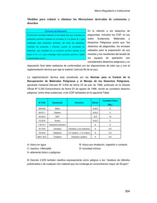 Marco Regulatorio e Institucional
304
Medidas para reducir o eliminar las liberaciones derivadas de existencias y
desechos
En lo referido a los desechos de
plaguicidas, incluidos los COP, la Ley
sobre Sustancias, Materiales y
Desechos Peligrosos prevé que “los
desechos de plaguicidas, los envases
utilizados para la preparación de sus
mezclas y los resultantes del lavado de
los equipos de aplicación son
considerados desechos peligrosos y su
disposición final debe realizarse de conformidad con las disposiciones de esta Ley y con la
reglamentación técnica que rige la materia” (artículo 60 de la Ley).
La reglamentación técnica está constituida por las Normas para el Control de la
Recuperación de Materiales Peligrosos y el Manejo de los Desechos Peligrosos,
aprobada mediante Decreto Nº 2.635 de fecha 22 de julio de 1998, publicado en la Gaceta
Oficial Nº 5.245 Extraordinario de fecha 03 de agosto de 1998, donde se considera desecho
peligroso, entre otras sustancias, a los COP señalados en la siguiente Tabla:
Nº CAS Sustancias Sinónimo Efecto
Cantidad Crítica
(Kg.)
309-002 Aldrin A,B,D 5
60-57-1 Dieldrin A,B,D 5
50-29-3 DDT A,D 10
72-20-8 Endrin A,B,D 5
118-74-1 Hexacloro benceno A 5
57-74-9 Clordano Clordano y sus isómeros X 0.5
76-44-8 Heptaclor 4,7 metano –1- H indeno X 0.5
8001-35-2 Toxafeno Octacloro canfeno X 0.5
A- tóxico en agua B- tóxico por inhalación, ingestión o contacto
C- reactivo, inflamable D- toxicidad crónica
X- altamente tóxico o peligroso
El Decreto 2.635 también clasifica expresamente como peligros a los “residuos de bifenilos
policlorados o de cualquier otro material que los contenga en concentración mayor de 50 ppm”.
Convenio de Estocolmo
El Convenio considera desecho a las existencias que consistan en
productos químicos incluidos en el anexo A o el anexo B, o que
contengan esos productos químicos, así como los desechos,
incluidos los productos y artículos cuando se conviertan en
desechos, que consistan en un producto químico incluido en el
anexo A, B o C o que contengan dicho producto químico o estén
contaminadas con él.
 