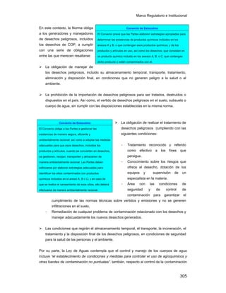 Marco Regulatorio e Institucional
305
En este contexto, la Norma obliga
a los generadores y manejadores
de desechos peligrosos, incluidos
los desechos de COP, a cumplir
con una serie de obligaciones
entre las que merecen resaltarse:
La obligación de manejar de
los desechos peligrosos, incluido su almacenamiento temporal, transporte, tratamiento,
eliminación y disposición final, en condiciones que no generen peligro a la salud o al
ambiente.
La prohibición de la importación de desechos peligrosos para ser tratados, destruidos o
dispuestos en el país. Así como, el vertido de desechos peligrosos en el suelo, subsuelo o
cuerpo de agua, sin cumplir con las disposiciones establecidas en la misma norma.
La obligación de realizar el tratamiento de
desechos peligrosos cumpliendo con las
siguientes condiciones:
- Tratamiento reconocido y referido
como efectivo a los fines que
persigue.
- Conocimiento sobre los riesgos que
ofrece el desecho, dotación de los
equipos y supervisión de un
especialista en la materia.
- Área con las condiciones de
seguridad y de control de
contaminación para garantizar el
cumplimiento de las normas técnicas sobre vertidos y emisiones y no se generen
infiltraciones en el suelo,
- Remediación de cualquier problema de contaminación relacionado con los desechos y
manejar adecuadamente los nuevos desechos generados.
Las condiciones que regirán el almacenamiento temporal, el transporte, la incineración, el
tratamiento y la disposición final de los desechos peligrosos, en condiciones de seguridad
para la salud de las personas y el ambiente.
Por su parte, la Ley de Aguas contempla que el control y manejo de los cuerpos de agua
incluye “el establecimiento de condiciones y medidas para controlar el uso de agroquímicos y
otras fuentes de contaminación no puntuales”. también, respecto al control de la contaminación
Convenio de Estocolmo
El Convenio prevé que las Partes elaboren estrategias apropiadas para
determinar las existencias de productos químicos incluidos en los
anexos A y B, o que contengan esos productos químicos; y de los
productos y artículos en uso, así como los desechos, que consistan en
un producto químico incluido en los anexos A, B, o C, que contengan
dicho producto o estén contaminados con él.
Convenio de Estocolmo
El Convenio obliga a las Partes a gestionar las
existencias de manera segura, eficiente y
ambientalmente racional; así como a adoptar las medidas
adecuadas para que esos desechos, incluidos los
productos y artículos, cuando se conviertan en desechos,
se gestionen, recojan, transporten y almacenen de
manera ambientalmente racional. Las Partes deben
esforzarse por elaborar estrategias adecuadas para
identificar los sitios contaminados con productos
químicos incluidos en el anexo A, B o C; y en caso de
que se realice el saneamiento de esos sitios, ello deberá
efectuarse de manera ambientalmente racional.
 