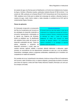 Marco Regulatorio e Institucional
306
de cuerpos de agua, las Normas para la Clasificación y el Control de la Calidad de los Cuerpos
de Agua y Vertidos o Efluentes Líquidos, publicadas mediante Decreto Nº 883 de fecha 11 de
octubre de 1995, publicado en la Gaceta Oficial Nº 5.021 Extraordinario del 18 de diciembre de
1995, establece como límite para la calidad de la descarga de vertidos o efluentes líquidos a
cuerpos de agua, medio marino costero y redes cloacales, la cantidad de de 0,05 mg/l de
contaminantes Órgano Clorados.
Planes de aplicación
En Venezuela, la ejecución e incorporación
del Plan de Cumplimiento del Convenio en
las estrategias de desarrollo sostenible se
encuentra expresamente contemplada en
la vigente Ley Orgánica del Ambiente,
donde se establece que “la planificación
del ambiente forma parte del proceso de
desarrollo sustentable del país. Todos los
planes, programas y proyectos de
desarrollo económico y social, sean de
carácter nacional, regional, estadal o municipal, deberán elaborarse o adecuarse, según
proceda, en concordancia con las disposiciones contenidas en esta Ley y con las políticas,
lineamientos, estrategias, planes y programas ambientales, establecidos por el ministerio con
competencia en materia de ambiente”.
Por mandato de la Ley, la planificación del ambiente, donde se incluye el Plan de Cumplimiento
del Convenio, debe concebirse como un sistema integrado y jerarquizado de planes vinculante
para todos los órganos y entes del Poder Público Nacional, Estadal y Municipal, así como por
los consejos comunales.
Convenio de Estocolmo
El Convenio prevé que cada Parte elabore un plan para el
cumplimiento de sus obligaciones emanadas del Convenio y
se esfuerce en aplicarlo. Asimismo, contempla que las Partes
se esforzarán por utilizar y, cuando sea necesario,
establecerán los medios para incorporar los planes
nacionales de aplicación relativos a los contaminantes
orgánicos persistentes en sus estrategias de desarrollo
sostenible cuando sea apropiado.
 