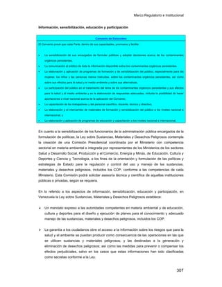Marco Regulatorio e Institucional
307
Información, sensibilización, educación y participación
En cuanto a la sensibilización de los funcionarios de la administración pública encargados de la
formulación de políticas, la Ley sobre Sustancias, Materiales y Desechos Peligrosos contempla
la creación de una Comisión Presidencial coordinada por el Ministerio con competencia
sectorial en materia ambiental e integrada por representantes de los Ministerios de los sectores
Salud y Desarrollo Social, Producción y el Comercio, Energía y Minas, de Educación, Cultura y
Deportes y Ciencia y Tecnología, a los fines de la orientación y formulación de las políticas y
estrategias de Estado para la regulación y control del uso y manejo de las sustancias,
materiales y desechos peligrosos, incluidos los COP, conforme a las competencias de cada
Ministerio. Esta Comisión podrá solicitar asesoría técnica y científica de aquellas instituciones
públicas o privadas, según se requiera.
En lo referido a los aspectos de información, sensibilización, educación y participación, en
Venezuela la Ley sobre Sustancias, Materiales y Desechos Peligrosos establece:
Un mandato expreso a las autoridades competentes en materia ambiental y de educación,
cultura y deportes para el diseño y ejecución de planes para el conocimiento y adecuado
manejo de las sustancias, materiales y desechos peligrosos, incluidos los COP.
La garantía a los ciudadanos obre el acceso a la información sobre los riesgos que para la
salud y el ambiente se puedan producir como consecuencia de las operaciones en las que
se utilicen sustancias y materiales peligrosos; y las destinadas a la generación y
eliminación de desechos peligrosos; así como las medidas para prevenir o compensar los
efectos perjudiciales, salvo en los casos que estas informaciones han sido clasificadas
como secretas conforme a la Ley.
Convenio de Estocolmo
El Convenio prevé que cada Parte, dentro de sus capacidades, promueva y facilite:
• La sensibilización de sus encargados de formular políticas y adoptar decisiones acerca de los contaminantes
orgánicos persistentes.
• La comunicación al público de toda la información disponible sobre los contaminantes orgánicos persistentes.
• La elaboración y aplicación de programas de formación y de sensibilización del público, especialmente para las
mujeres, los niños y las personas menos instruidas, sobre los contaminantes orgánicos persistentes, así como
sobre sus efectos para la salud y el medio ambiente y sobre sus alternativas.
• La participación del público en el tratamiento del tema de los contaminantes orgánicos persistentes y sus efectos
para la salud y el medio ambiente y en la elaboración de respuestas adecuadas, incluida la posibilidad de hacer
aportaciones a nivel nacional acerca de la aplicación del Convenio;
• La capacitación de los trabajadores y del personal científico, docente, técnico y directivo;
• La elaboración y el intercambio de materiales de formación y sensibilización del público a los niveles nacional e
internacional; y
• La elaboración y aplicación de programas de educación y capacitación a los niveles nacional e internacional.
 