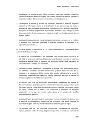 Marco Regulatorio e Institucional
308
La obligación de quienes generen, utilicen o manejen sustancias, materiales o desechos
peligrosos de informar a las comunidades que pudiesen ser afectadas sobre la naturaleza y
riesgos que implican dichas sustancias, materiales o desechos peligrosos.
La obligación de envasar y etiquetar las sustancias, materiales o desechos peligrosos
indicando la información referida a la identificación de sus componentes, las alertas y
advertencias sobre los riesgos científicamente comprobados o no a la salud y al ambiente,
incluyendo las medidas de protección recomendadas durante su uso y manejo; así como
los procedimientos de primeros auxilios a objeto de cumplir con la reglamentación técnica
sobre la materia.
La obligación de quien genere, maneje o tenga conocimiento o información de un incidente
o accidente con sustancias, materiales o desechos peligrosos de notificarlo a los
organismos competentes.
En lo que se refiere a los trabajadores, la Ley Orgánica de Prevención, Condiciones y Medio
Ambiente de Trabajo contempla:
El derecho de los trabajadores a ser informados, con carácter previo al inicio de su
actividad, de las condiciones en que ésta se va a desarrollar, de la presencia de sustancias
tóxicas en el área de trabajo, de los daños que las mismas puedan causar a su salud, así
como los medios o medidas para prevenirlos.
La obligación de los empleadores y empleadoras de registrar todas las sustancias que por
su naturaleza, toxicidad o condición físico-química pudieran afectar la salud de los
trabajadores y trabajadoras. Dicho registro debe señalar explícitamente el grado de
peligrosidad, los efectos sobre la salud, las medidas preventivas, así como las medidas de
emergencia y tratamiento médico correspondiente.
El mandato para que las autoridades administrativas competentes en materia de
Prevención, Salud y Seguridad Laborales establezcan mecanismos para garantizar que la
fabricación nacional e importación de máquinas, equipos, productos, herramientas y útiles
de trabajo, cumplan con lo relativo a las condiciones y dispositivos de seguridad
establecidos en la ley, las normas reglamentarias y el conocimiento científico
internacionalmente aceptado.
La obligación para quienes importaren sustancias o insumos potencialmente dañinos para
la salud de los trabajadores y trabajadoras, de acompañar a los demás recaudos de
importación exigidos por la ley, el certificado de libre venta en su país de origen.
La obligación para los y las fabricantes, importadores y proveedores de maquinaria,
equipos, productos y útiles de trabajo, de garantizar que éstos no constituyan una fuente de
 
