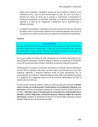 Marco Regulatorio e Institucional
309
peligro para el trabajador o trabajadora, siempre que sean instalados y utilizados en las
condiciones, forma y para los fines recomendados por ellos. Así como de envasar y
etiquetar los mismos, de forma que se permita su conservación y manipulación en
condiciones de seguridad y se identifique, claramente, su contenido y los peligros para la
seguridad o la salud de los trabajadores y trabajadoras que su almacenamiento o
utilización comporten.
La obligación del empleador o empleadora de iniciar las acciones de control en el ambiente
de trabajo cuando la concentración ambiental de las sustancias peligrosas sea superior al
cincuenta por ciento (50%) del Nivel Técnico de Referencia de Exposición correspondiente.
Comercio
En lo que se refiere al comercio de COP, particularmente al comercio internacional, la Ley
sobre Sustancias, Materiales y Desechos Peligrosos, además de la prohibición de importación
de los COP previamente citada, prohíbe la importación de desechos peligrosos en general.
Adicionalmente, en lo relativo a la normativa nacional para el control del comercio internacional
de otros COP no regulados hasta ahora, se puede aplicar una disposición de la Ley sobre
Sustancias, Materiales y Desechos Peligrosos donde se prevé expresamente que “la
comercialización de sustancias o materiales peligrosos entre países será regulada de acuerdo
a lo establecido en la legislación nacional y en los convenios internacionales que rigen la
materia” (artículo 8 de la Ley).
En este contexto, Venezuela suscribió y ratificó en todas sus partes los Convenios de Basilea
sobre el Control de los Movimientos Transfronterizos de los Desechos Peligrosos y su
Eliminación, mediante Ley aprobatoria publicada en la Gaceta Oficial Nº 36.396 de fecha 16-
02-1998, y Rótterdam sobre el Procedimiento de Consentimiento Fundamentado Previo
Aplicable a Ciertos Plaguicidas y Productos Químicos Peligrosos Objeto de Comercio
Internacional, mediante Ley Aprobatoria de fecha 27 de abril del 2004, publicada en Gaceta
Oficial Nº 38.092 de fecha 22 de diciembre de 2004.
Convenio de Estocolmo
El Convenio permite el comercio de COP sólo bajo condiciones limitadas: principalmente, cuando una Parte aún tiene
una exención específica de país se permite exportar a no-partes, pero sólo para ser eliminados de forma respetuosa
con el medio ambiente o cuando el importador certifica que incluye compromisos ambientales y de salud pública y que
cumple los requisitos establecidos en el Convenio para la gestión de residuos.
 