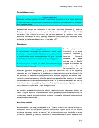 Marco Regulatorio e Institucional
310
Principio de precaución
Respecto del principio de precaución, la Ley sobre Sustancias, Materiales y Desechos
Peligrosos contempla expresamente que la falta de certeza científica no podrá servir de
fundamento para postergar la adopción de medidas preventivas y correctivas que fueren
necesarias para impedir el daño a la salud y al ambiente como consecuencia del manejo de las
sustancias reguladas por el instrumento, incluidos los COP.
Financiación
En lo referido a la
financiación, la Ley sobre
Sustancias, Materiales y
Desechos Peligrosos
establece en forma
expresa que el Estado
apoyará e incentivará las
acciones que conlleven a
la recuperación de los
materiales peligrosos recuperables y a la adecuada disposición final de los desechos
peligrosos, así como el desarrollo de aquellas tecnologías que conduzcan a la optimización de
los procesos y la minimización de la generación de desechos peligrosos, incluidos los COP,
mediante incentivos económicos o fiscales, siempre que se mejoren los parámetros de calidad
ambiental establecidos en la reglamentación técnica a fin de minimizar los riesgos a la salud y
al ambiente. La recuperación y disposición final de los desechos peligrosos son una
responsabilidad compartida del Estado y los particulares.
Por su parte, la Ley de Impuesto sobre la Renta concede una rebaja de impuesto del diez por
ciento (10%) del monto de las inversiones en activos, programas y actividades destinadas a la
conservación, defensa y mejoramiento del ambiente, incluidas las relativas al saneamiento de
áreas contaminadas con COP.
Marco Sancionatorio
Adicionalmente, a los aspectos regulados en el Convenio de Estocolmo, hemos considerado
conveniente incluir en este Informe el marco sancionatorio vigente en el país en materia
ambiental, aplicable al manejo de los COP. Así, es necesario mencionar que en la Ley sobre
Sustancias, Materiales y Desechos Peligrosos se prevén sanciones de prisión de hasta ocho
Convenio de Estocolmo
Se adopta en el Convenio la definición del Principio de Precaución de la Declaración de Río de Janeiro. Se prevé que
la falta de una completa evidencia científica no obstaculizará que una sustancia sea considerada para su incorporación
en los Anexos del Convenio.
Convenio de Estocolmo
El Convenio establece que cada Parte debe comprometerse a financiar y ofrecer
incentivos para la realización de las actividades nacionales que den cumplimiento
al Convenio y proveer recursos financieros adicionales para ayudar a los países
en desarrollo y con economías en transición a cumplir con sus obligaciones.
El Convenio se apoyará en el Fondo para el Medio Ambiente Mundial (en inglés
Global Environmental Fund, GEF).
 