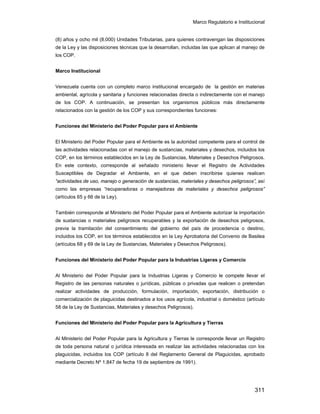 Marco Regulatorio e Institucional
311
(8) años y ocho mil (8.000) Unidades Tributarias, para quienes contravengan las disposiciones
de la Ley y las disposiciones técnicas que la desarrollan, incluidas las que aplican al manejo de
los COP.
Marco Institucional
Venezuela cuenta con un completo marco institucional encargado de la gestión en materias
ambiental, agrícola y sanitaria y funciones relacionadas directa o indirectamente con el manejo
de los COP. A continuación, se presentan los organismos públicos más directamente
relacionados con la gestión de los COP y sus correspondientes funciones:
Funciones del Ministerio del Poder Popular para el Ambiente
El Ministerio del Poder Popular para el Ambiente es la autoridad competente para el control de
las actividades relacionadas con el manejo de sustancias, materiales y desechos, incluidos los
COP, en los términos establecidos en la Ley de Sustancias, Materiales y Desechos Peligrosos.
En este contexto, corresponde al señalado ministerio llevar el Registro de Actividades
Susceptibles de Degradar el Ambiente, en el que deben inscribirse quienes realicen
“actividades de uso, manejo o generación de sustancias, materiales y desechos peligrosos”, así
como las empresas “recuperadoras o manejadoras de materiales y desechos peligrosos”
(artículos 65 y 66 de la Ley).
También corresponde al Ministerio del Poder Popular para el Ambiente autorizar la importación
de sustancias o materiales peligrosos recuperables y la exportación de desechos peligrosos,
previa la tramitación del consentimiento del gobierno del país de procedencia o destino,
incluidos los COP, en los términos establecidos en la Ley Aprobatoria del Convenio de Basilea
(artículos 68 y 69 de la Ley de Sustancias, Materiales y Desechos Peligrosos).
Funciones del Ministerio del Poder Popular para la Industrias Ligeras y Comercio
Al Ministerio del Poder Popular para la Industrias Ligeras y Comercio le compete llevar el
Registro de las personas naturales o jurídicas, públicas o privadas que realicen o pretendan
realizar actividades de producción, formulación, importación, exportación, distribución o
comercialización de plaguicidas destinados a los usos agrícola, industrial o doméstico (artículo
58 de la Ley de Sustancias, Materiales y desechos Peligrosos).
Funciones del Ministerio del Poder Popular para la Agricultura y Tierras
Al Ministerio del Poder Popular para la Agricultura y Tierras le corresponde llevar un Registro
de toda persona natural o jurídica interesada en realizar las actividades relacionadas con los
plaguicidas, incluidos los COP (artículo 8 del Reglamento General de Plaguicidas, aprobado
mediante Decreto Nº 1.847 de fecha 19 de septiembre de 1991).
 
