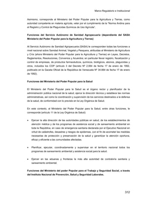 Marco Regulatorio e Institucional
312
Asimismo, corresponde al Ministerio del Poder Popular para la Agricultura y Tierras, como
autoridad competente en materia agrícola, velar por el cumplimiento de la “Norma Andina para
el Registro y Control de Plaguicidas Químicos de Uso Agrícola”.
Funciones del Servicio Autónomo de Sanidad Agropecuaria (dependiente del SASA
Ministerio del Poder Popular para la Agricultura y Tierras)
Al Servicio Autónomo de Sanidad Agropecuaria (SASA) le corresponden todas las funciones a
nivel nacional sobre Sanidad Animal, Vegetal y Pesquera, atribuidas al Ministerio de Agricultura
y Cría (ahora Ministerio del Poder Popular para la Agricultura y Tierras) en Leyes, Decretos,
Reglamentos, Resoluciones, Convenios y Acuerdos; en particular llevar registro, fiscalización y
control de empresas, de productos farmacéuticos, químicos, biológicos, abonos, plaguicidas y
otros, incluidos los COP (artículo 3 del Decreto Nº 2.064 de fecha 17 de enero de 1992,
publicado en la Gaceta Oficial de la República de Venezuela Nº 34.884 de fecha 17 de enero
de 1992).
Funciones del Ministerio del Poder Popular para la Salud
El Ministerio del Poder Popular para la Salud es el órgano rector y planificador de la
administración pública nacional de la salud, ejerce la dirección técnica y establece las normas
administrativas, así como la coordinación y supervisión de los servicios destinados a la defensa
de la salud, de conformidad con lo previsto en la Ley Orgánica de Salud.
En este contexto, al Ministerio del Poder Popular para la Salud, entre otras funciones, le
corresponde (artículo 11 de la Ley Orgánica de Salud):
• Ejercer la alta dirección de las autoridades públicas en salud, de los establecimientos de
atención médica y de los programas de asistencia social y de saneamiento ambiental en
toda la República, en caso de emergencia sanitaria declarada por el Ejecutivo Nacional en
virtud de catástrofes, desastres y riesgos de epidemias, con el fin de acometer las medidas
necesarias de protección y preservación de la salud y garantizar la atención oportuna,
eficaz y eficiente a las comunidades afectadas.
• Planificar, ejecutar, coordinadamente y supervisar en el territorio nacional todos los
programas de saneamiento ambiental y asistencia social para la salud.
• Ejercer en las aduanas y fronteras la más alta autoridad de contraloría sanitaria y
saneamiento ambiental.
Funciones del Ministerio del poder Popular para el Trabajo y Seguridad Social, a través
del Instituto Nacional de Prevención, Salud y Seguridad Laborales.
 