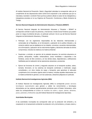 Marco Regulatorio e Institucional
313
Al Instituto Nacional de Prevención, Salud y Seguridad Laborales le corresponde velar por el
cumplimiento de las disposiciones sobre control de la exposición a las sustancias que por su
naturaleza, toxicidad o condición físico-química pudieran afectar la salud de los trabajadores y
trabajadoras previstas en la Ley Orgánica de Prevención, Condiciones y Medio Ambiente de
Trabajo.
Servicio Nacional Integrado de Administración Aduanera y Tributaria (SENIAT)
Al Servicio Nacional Integrado de Administración Aduanera y Tributaria – SENIAT le
corresponde controlar el paso de personas y mercancías a través de las fronteras que puedan
poner en riesgo el ambiente del país, en particular (artículo 4 de la Ley del Servicio Nacional
Integrado de Administración Aduanera y Tributaria):
• Participar, con los organismos responsables de las relaciones internacionales y
comerciales de la República, en la formulación y aplicación de la política tributaria y de
comercio exterior que se establezca en los tratados, convenios o acuerdos internacionales;
en la formulación y aplicación de los instrumentos legales y decisiones derivadas de dichos
compromisos, incluidos los relativos a la materia ambiental.
• Supervisar y controlar, en ejercicio de la potestad aduanera, los servicios aduaneros en
puertos, aeropuertos, muelles, embarcaderos, zonas inmediatas o adyacentes a las
fronteras, zonas de libre comercio y en las demás áreas, dependencias y edificaciones
habilitadas para la realización de las operaciones aduaneras y accesorias;
• Ejercer las funciones de control y resguardo aduanero en el transporte acuático, aéreo,
terrestre, ferroviario; en los sistemas de transporte combinado o multimodal, cargas
consolidadas y en otros medios de carga y transporte; para garantizar el adecuado
cumplimiento de la normativa vigente sobre la materia, incluidas aquellas relacionadas con
la materia ambiental en general y con las sustancias y desechos peligrosos en particular.
Instituto Nacional de Investigaciones Agrícolas (INIA)
Al Instituto Nacional de Investigaciones Agrícolas (INIA) le corresponde prestar servicios
tecnológicos especializados para generar y validar los conocimientos y tecnologías
demandados por las cadenas agroalimentarias prioritarias para el Estado Venezolano, entre
estos los correspondientes al análisis de muestras de suelos y aguas, plantas, alimentos,
peces, pesticidas y fertilizantes (Ley del Instituto Nacional de Investigaciones Agrícolas).
Autoridades Municipales
A las autoridades municipales les corresponde velar por la protección del ambiente y la
cooperación en el saneamiento ambiental; la protección civil y de bomberos; y el aseo urbano y
 