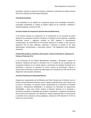 Marco Regulatorio e Institucional
314
domiciliario, incluidos los servicios de limpieza, recolección y tratamiento de residuos (artículo
55 de la Ley Orgánica del Poder Público Municipal).
Autoridades Estadales
A las autoridades de los estados les corresponde apoyar a las autoridades nacionales y
municipales competentes en materia de gestión integral de las sustancias, materiales y
desechos peligrosos, incluidos los COP.
Fuerzas Armadas de Cooperación (Guardia Nacional Bolivariana)
A las Fuerzas Armadas de Cooperación, en el cumplimiento de sus funciones de policía
ambiental, le corresponde controlar la circulación y movilización de las sustancias y materiales
infecciosos, tóxicos o peligrosos, incluidos los COP, exigiendo la documentación
correspondiente, de conformidad con la normativa especial en la materia, y velar porque la
disposición final de tales materiales, sustancias y desechos se efectúe en los sitios
seleccionados, acondicionados y autorizados (artículo 7 del Reglamento sobre Guardería
Ambiental).
Policías Metropolitanas, Estadales y Municipales, Cuerpos de Bomberos, Capitanías de
Puertos y Protección Civil
A los funcionarios de las Policías Metropolitanas, Estadales y Municipales, Cuerpos de
Bomberos, Capitanías de Puertos y Protección Civil, en la esfera de sus competencias, les
corresponde colaborar con los demás órganos y funcionarios de Guardería Ambiental en la
planificación y ejecución de operativos de acción conjunta de conservación, defensa y
mejoramiento del ambiente, incluidos los relacionados con el manejo de los COP (artículo 8 del
Reglamento sobre Guardería Ambiental).
Comisión Presidencial de Seguridad Química
Integrada por representantes de los Ministerios del Poder Popular para el Ambiente, quien la
preside, para las Relaciones Exteriores, para el Trabajo y seguridad Social, para la Salud, para
la Ciencia y Tecnología, y la industria química, representada por la Asociación de Industrias
Químicas y Petroquímicas (ASOQUIM) y la Asociación de Fabricantes de Agroquímicos
(AFAQUIMA), y tiene como función asesorar al Ejecutivo Nacional en la orientación y
formulación de políticas y estrategias que permitan la cooperación e integración intersectorial,
para el control de la producción, uso, distribución, manejo y disposición final, en forma racional
y sostenible de los productos químicos peligrosos, incluidos los COP (Decreto N° 27.167 de
fecha 27 de marzo de 2001).
 