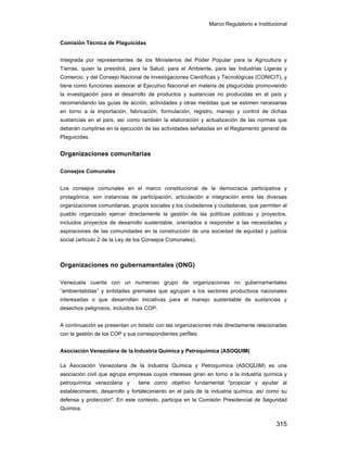 Marco Regulatorio e Institucional
315
Comisión Técnica de Plaguicidas
Integrada por representantes de los Ministerios del Poder Popular para la Agricultura y
Tierras, quien la presidirá, para la Salud, para el Ambiente, para las Industrias Ligeras y
Comercio, y del Consejo Nacional de Investigaciones Científicas y Tecnológicas (CONICIT), y
tiene como funciones asesorar al Ejecutivo Nacional en materia de plaguicidas promoviendo
la investigación para el desarrollo de productos y sustancias no producidas en el país y
recomendando las guías de acción, actividades y otras medidas que se estimen necesarias
en torno a la importación, fabricación, formulación, registro, manejo y control de dichas
sustancias en el país, así como también la elaboración y actualización de las normas que
deberán cumplirse en la ejecución de las actividades señaladas en el Reglamento general de
Plaguicidas.
Organizaciones comunitarias
Consejos Comunales
Los consejos comunales en el marco constitucional de la democracia participativa y
protagónica, son instancias de participación, articulación e integración entre las diversas
organizaciones comunitarias, grupos sociales y los ciudadanos y ciudadanas, que permiten al
pueblo organizado ejercer directamente la gestión de las políticas públicas y proyectos,
incluidos proyectos de desarrollo sustentable, orientados a responder a las necesidades y
aspiraciones de las comunidades en la construcción de una sociedad de equidad y justicia
social (artículo 2 de la Ley de los Consejos Comunales).
Organizaciones no gubernamentales (ONG)
Venezuela cuenta con un numeroso grupo de organizaciones no gubernamentales
“ambientalistas” y entidades gremiales que agrupan a los sectores productivos nacionales
interesadas o que desarrollan iniciativas para el manejo sustentable de sustancias y
desechos peligrosos, incluidos los COP.
A continuación se presentan un listado con las organizaciones más directamente relacionadas
con la gestión de los COP y sus correspondientes perfiles:
Asociación Venezolana de la Industria Química y Petroquímica (ASOQUIM)
La Asociación Venezolana de la Industria Química y Petroquímica (ASOQUIM) es una
asociación civil que agrupa empresas cuyos intereses giran en torno a la industria química y
petroquímica venezolana y tiene como objetivo fundamental "propiciar y ayudar al
establecimiento, desarrollo y fortalecimiento en el país de la industria química, así como su
defensa y protección". En este contexto, participa en la Comisión Presidencial de Seguridad
Química.
 