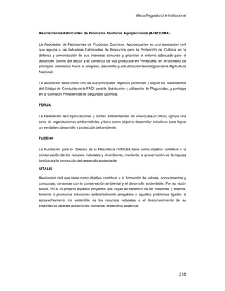 Marco Regulatorio e Institucional
316
Asociación de Fabricantes de Productos Químicos Agropecuarios (AFAQUIMA)
La Asociación de Fabricantes de Productos Químicos Agropecuarios es una asociación civil
que agrupa a las Industrias Fabricantes de Productos para la Protección de Cultivos en la
defensa y armonización de sus intereses comunes y propiciar el entorno adecuado para el
desarrollo óptimo del sector y el comercio de sus productos en Venezuela, en el contexto de
principios orientados hacia el progreso, desarrollo y actualización tecnológica de la Agricultura
Nacional.
La asociación tiene como uno de sus principales objetivos promover y seguir los lineamientos
del Código de Conducta de la FAO, para la distribución y utilización de Plaguicidas, y participa
en la Comisión Presidencial de Seguridad Química.
FORJA
La Federación de Organizaciones y Juntas Ambientalistas de Venezuela (FORJA) agrupa una
serie de organizaciones ambientalistas y tiene como objetivo desarrollar iniciativas para lograr
un verdadero desarrollo y protección del ambiente.
FUDENA
La Fundación para la Defensa de la Naturaleza FUDENA tiene como objetivo contribuir a la
conservación de los recursos naturales y el ambiente, mediante la preservación de la riqueza
biológica y la promoción del desarrollo sustentable
VITALIS
Asociación civil que tiene como objetivo contribuir a la formación de valores, conocimientos y
conductas, cónsonas con la conservación ambiental y el desarrollo sustentable. Por su razón
social, VITALIS propicia aquellos proyectos que vayan en beneficio de las mayorías, y atienda,
fomente o promueva soluciones ambientalmente amigables a aquellos problemas ligados al
aprovechamiento no sostenible de los recursos naturales o al desconocimiento de su
importancia para las poblaciones humanas, entre otros aspectos.
 