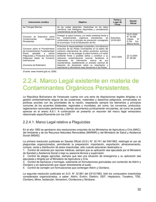32
Instrumento Jurídico Objetivo
Fecha y
Lugar de
Firma
Gaceta
Oficial
las Tortugas Marinas de los cuales dependen, basándose en los datos
científicos más fidedignos disponibles y considerando
características de las Partes
Convenio de Estocolmo sobre
Contaminantes Orgánicos
Persistentes
Proteger la salud humana y el medio ambiente frente a
los contaminantes orgánicos persistentes, de
conformidad con el principio de precaución consagrado
en el principio 15 de la Declaración de Río
Estocolmo
23-05-2001
03-01-2005
N° 38.098
(Véase N°
5.754 Ext.
Misma fecha)
Convenio sobre el Procedimiento
de Consentimiento Fundamentado
Previo aplicable a ciertos
Plaguicidas y Productos Químicos
Peligrosos objeto de Comercio
Internacional
(Convenio de Rotterdam)
Promover la responsabilidad compartida y los esfuerzos
conjuntos de las Partes Contratantes en la esfera del
comercio internacional de ciertos productos químicos
peligrosos a fin de proteger la salud humana y el medio
ambiente frente a posibles daños y contribuir a su
utilización ambientalmente racional, facilitando el
intercambio de información acerca de sus
características, estableciendo un proceso nacional de
adopción de decisiones sobre su importación y
exportación y difundiendo esas decisiones a las Partes
18-07-2005
22-12-2004
N° 38.092
(Fuente: www.minamb.gob.ve, 2008)
2.2.4. Marco Legal existente en materia de
Contaminantes Orgánicos Persistentes.
La Republica Bolivariana de Venezuela cuenta con una serie de disposiciones legales dirigidas a la
gestión ambientalmente segura de las sustancias, materiales y desechos peligrosos, enmarcadas en
políticas acordes con las prioridades de la nación, respetando siempre los elementos y principios
comunes de los acuerdos bilaterales, regionales y mundiales, así como, los convenios, protocolos,
reglamentos nacionales pertinentes y demás documentos jurídicamente vinculantes, tal como se puede
apreciar en el anexo A.6.1. A continuación se presenta un resumen del marco legal venezolano
relacionado específicamente con los COP:
2.2.4.1. Marco Legal relativo a Plaguicidas
En el año 1983 se aprobaron dos resoluciones conjuntas de los Ministerios de Agricultura y Cría (MAC),
del Ambiente y de los Recursos Naturales Renovables (MARNR) y del Ministerio de Salud y Asistencia
Social (MSAS).
La primera resolución publicada en Gaceta Oficial (G.O.) N° 32.741 del 6/6/1983, restringió el uso de
plaguicidas organoclorados, permitiendo la preparación, importación, exportación, almacenamiento,
compra, venta y distribución de estos insecticidas, sólo cuando estuvieran destinados a:
1. Control de vectores por razones médicas, siempre que su aplicación sea ejecutada por el Ministerio
de Sanidad y Asistencia Social o bajo su asesoría técnica y supervisión.
2. Control de plagas agrícolas, siempre que sea una situación de emergencia y su aplicación sea
ejecutada o dirigida por el Ministerio de Agricultura y Cría.
3. Control de bachacos y hormigas, solamente en formulaciones granuladas con contenido de Aldrín y
Clordano y en aplicaciones que vayan directamente al suelo.
4. Control de comején con formulaciones que contengan Aldrín y Clordano.
La segunda resolución publicada en G.O. N° 32.881 del 23/12/1983, listó los compuestos insecticidas
considerados organoclorados, a saber: Aldrín, Endrín, Dieldrín, DDT, Heptacloro, Toxafeno, TDE,
Clordano, Mirex, Isobenzán, Nonacloro, Clordecone y Strobane.
 