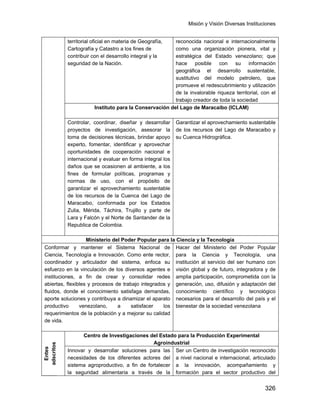 Misión y Visión Diversas Instituciones
326
territorial oficial en materia de Geografía,
Cartografía y Catastro a los fines de
contribuir con el desarrollo integral y la
seguridad de la Nación.
reconocida nacional e internacionalmente
como una organización pionera, vital y
estratégica del Estado venezolano; que
hace posible con su información
geográfica el desarrollo sustentable,
sustitutivo del modelo petrolero, que
promueve el redescubrimiento y utilización
de la invalorable riqueza territorial, con el
trabajo creador de toda la sociedad
Instituto para la Conservación del Lago de Maracaibo (ICLAM)
Controlar, coordinar, diseñar y desarrollar
proyectos de investigación, asesorar la
toma de decisiones técnicas, brindar apoyo
experto, fomentar, identificar y aprovechar
oportunidades de cooperación nacional e
internacional y evaluar en forma integral los
daños que se ocasionen al ambiente, a los
fines de formular políticas, programas y
normas de uso, con el propósito de
garantizar el aprovechamiento sustentable
de los recursos de la Cuenca del Lago de
Maracaibo, conformada por los Estados
Zulia, Mérida, Táchira, Trujillo y parte de
Lara y Falcón y el Norte de Santander de la
Republica de Colombia.
Garantizar el aprovechamiento sustentable
de los recursos del Lago de Maracaibo y
su Cuenca Hidrográfica.
Ministerio del Poder Popular para la Ciencia y la Tecnología
Conformar y mantener el Sistema Nacional de
Ciencia, Tecnología e Innovación. Como ente rector,
coordinador y articulador del sistema, enfoca su
esfuerzo en la vinculación de los diversos agentes e
instituciones, a fin de crear y consolidar redes
abiertas, flexibles y procesos de trabajo integrados y
fluidos, donde el conocimiento satisfaga demandas,
aporte soluciones y contribuya a dinamizar el aparato
productivo venezolano, a satisfacer los
requerimientos de la población y a mejorar su calidad
de vida.
Hacer del Ministerio del Poder Popular
para la Ciencia y Tecnología, una
institución al servicio del ser humano con
visión global y de futuro, integradora y de
amplia participación, comprometida con la
generación, uso, difusión y adaptación del
conocimiento científico y tecnológico
necesarios para el desarrollo del país y el
bienestar de la sociedad venezolana
Entes
adscritos
Centro de Investigaciones del Estado para la Producción Experimental
Agroindustrial
Innovar y desarrollar soluciones para las
necesidades de los diferentes actores del
sistema agroproductivo, a fin de fortalecer
la seguridad alimentaria a través de la
Ser un Centro de investigación reconocido
a nivel nacional e internacional, articulado
a la innovación, acompañamiento y
formación para el sector productivo del
 