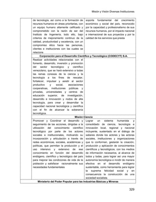 Misión y Visión Diversas Instituciones
329
de tecnología, así como a la formación de
recursos humanos en áreas prioritarias, con
un equipo humano altamente calificado y
comprometido con la razón de ser del
Instituto de Ingeniería; todo ello, bajo
criterios de mejoramiento continuo de la
calidad, productividad y excelencia, con un
compromiso ético hacia las personas,
clientes e instituciones con las cuales se
relacione
soporte fundamental del crecimiento
económico y social del país, reconocido
por la capacidad y profesionalismo de sus
recursos humanos, por el impacto nacional
e internacional de sus proyectos y por la
calidad de los servicios que presta
Corporación para el Desarrollo Científico y Tecnológico (CODECYT) S.A.
Realizar actividades relacionadas con el
fomento, desarrollo, inversión y promoción
del sector tecnológico y científico
venezolano, que se hará extensivo a todas
las ramas conexas de la ciencia y la
tecnología a los fines de rescatar,
fortalecer, impulsar y asistir al sector
productivo y social, asociaciones
cooperativas, instituciones públicas y
privadas, universidades y centros de
educación superior, de investigación,
desarrollo e innovación y nodos de alta
tecnología, para crear y desarrollar la
capacidad nacional tecnológica y científica
con el fin de alcanzar la soberanía
tecnológica.
Misión Ciencia
Promover y Coordinar el desarrollo y
seguimiento de las acciones, dirigidas a la
utilización del conocimiento científico
tecnológico por parte de los actores
sociales e institucionales, motivando su
incorporación y articulación a través de
redes económicas, sociales, académicas y
políticas, que permitan la producción y el
uso intensivo y extensivo de ese
conocimiento en función del desarrollo
endógeno, científico y tecnológico del país
para mejorar las condiciones de vida de la
población y satisfacer racionalmente sus
necesidades fundamentales
Lograr un sistema humanista y
consolidado de ciencia, tecnología e
innovación local, regional y nacional
incluyente, sustentado en el diálogo de
saberes donde los actores y las actoras
sociales, instituciones y organizaciones
que lo conforman, gestarán la creación,
producción y aplicación de conocimientos
científicos y tecnológicos, con los medios
de información necesarios, al alcance de
todos y todas, para lograr así una mayor
autonomía tecnológica e incidir de manera
efectiva en el desarrollo endógeno
sustentable, como herramienta para lograr
la suprema felicidad social y en
consecuencia la construcción de una
sociedad socialista.
Ministerio del Poder Popular para las Industrias Básicas y Mineras
 