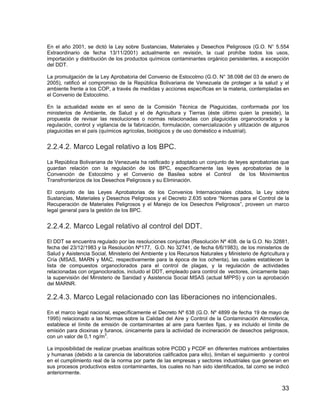 33
En el año 2001, se dictó la Ley sobre Sustancias, Materiales y Desechos Peligrosos (G.O. N° 5.554
Extraordinario de fecha 13/11/2001) actualmente en revisión, la cual prohíbe todos los usos,
importación y distribución de los productos químicos contaminantes orgánico persistentes, a excepción
del DDT.
La promulgación de la Ley Aprobatoria del Convenio de Estocolmo (G.O. N° 38.098 del 03 de enero de
2005), ratificó el compromiso de la República Bolivariana de Venezuela de proteger a la salud y el
ambiente frente a los COP, a través de medidas y acciones específicas en la materia, contempladas en
el Convenio de Estocolmo.
En la actualidad existe en el seno de la Comisión Técnica de Plaguicidas, conformada por los
ministerios de Ambiente, de Salud y el de Agricultura y Tierras (éste último quien la preside), la
propuesta de revisar las resoluciones o normas relacionadas con plaguicidas organoclorados y la
regulación, control y vigilancia de la fabricación, formulación, comercialización y utilización de algunos
plaguicidas en el país (químicos agrícolas, biológicos y de uso doméstico e industrial).
2.2.4.2. Marco Legal relativo a los BPC.
La República Bolivariana de Venezuela ha ratificado y adoptado un conjunto de leyes aprobatorias que
guardan relación con la regulación de los BPC, específicamente las leyes aprobatorias de la
Convención de Estocolmo y el Convenio de Basilea sobre el Control de los Movimientos
Transfronterizos de los Desechos Peligrosos y su Eliminación.
El conjunto de las Leyes Aprobatorias de los Convenios Internacionales citados, la Ley sobre
Sustancias, Materiales y Desechos Peligrosos y el Decreto 2.635 sobre “Normas para el Control de la
Recuperación de Materiales Peligrosos y el Manejo de los Desechos Peligrosos”, proveen un marco
legal general para la gestión de los BPC.
2.2.4.2. Marco Legal relativo al control del DDT.
El DDT se encuentra regulado por las resoluciones conjuntas (Resolución Nº 408. de la G.O. No 32881,
fecha del 23/12/1983 y la Resolución Nº177, G.O. No 32741, de fecha 6/6/1983), de los ministerios de
Salud y Asistencia Social, Ministerio del Ambiente y los Recursos Naturales y Ministerio de Agricultura y
Cría (MSAS, MARN y MAC, respectivamente para la época de los ochenta), las cuales establecen la
lista de compuestos organoclorados para el control de plagas, y la regulación de actividades
relacionadas con organoclorados, incluido el DDT, empleado para control de vectores, únicamente bajo
la supervisión del Ministerio de Sanidad y Asistencia Social MSAS (actual MPPS) y con la aprobación
del MARNR.
2.2.4.3. Marco Legal relacionado con las liberaciones no intencionales.
En el marco legal nacional, específicamente el Decreto Nº 638 (G.O. Nº 4899 de fecha 19 de mayo de
1995) relacionado a las Normas sobre la Calidad del Aire y Control de la Contaminación Atmosférica,
establece el límite de emisión de contaminantes al aire para fuentes fijas, y es incluido el límite de
emisión para dioxinas y furanos, únicamente para la actividad de incineración de desechos peligrosos,
con un valor de 0,1 ng/m3
.
La imposibilidad de realizar pruebas analíticas sobre PCDD y PCDF en diferentes matrices ambientales
y humanas (debido a la carencia de laboratorios calificados para ello), limitan el seguimiento y control
en el cumplimiento real de la norma por parte de las empresas y sectores industriales que generan en
sus procesos productivos estos contaminantes, los cuales no han sido identificados, tal como se indicó
anteriormente.
 