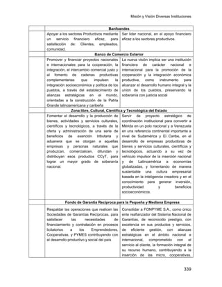 Misión y Visión Diversas Instituciones
339
Banfoandes
Apoyar a los sectores Productivos mediante
un servicio financiero eficaz, para
satisfacción de: Clientes, empleados,
comunidad.
Ser lider nacional, en el apoyo financiero
eficaz a los sectores productivos.
Banco de Comercio Exterior
Promover y financiar proyectos nacionales
e internacionales para la cooperación, la
integración, el intercambio comercial justo y
el fomento de cadenas productivas
complementarias que impulsen la
integración socioeconómica y política de los
pueblos, a través del establecimiento de
alianzas estratégicas en el mundo,
orientadas a la construcción de la Patria
Grande latinoamericana y caribeña
La nueva visión implica ser una institución
financiera de carácter nacional e
internacional para la promoción de la
cooperación y la integración económica
productiva, como instrumento para
alcanzar el desarrollo humano integral y la
unión de los pueblos, preservando la
soberanía con justicia social
Zona libre, Cultural, Científica y Tecnológica del Estado
Fomentar el desarrollo y la producción de
bienes, actividades y servicios culturales,
científicos y tecnológicos, a través de la
oferta y administración de una serie de
beneficios de exención tributaria y
aduanera que se otorgan a aquellas
empresas y personas naturales que
produzcan, comercialicen, difundan y
distribuyan esos productos CCyT, para
lograr un mayor grado de soberanía
nacional.
Servir de proyecto estratégico de
coordinación institucional para convertir a
Mérida en un polo nacional y a Venezuela
en una referencia continental importante a
nivel de Sudamérica y El Caribe, en el
desarrollo de empresas productoras de
bienes y servicios culturales, científicos y
tecnológicos, actuando a su vez de
vehículo impulsor de la inserción nacional
y de Latinoamérica a economías
globalizadas, y fomentando de manera
sustentable una cultura empresarial
basada en la inteligencia creadora y en el
conocimiento para generar inversión,
productividad y beneficios
socioeconómicos.
Fondo de Garantía Reciproca para la Pequeña y Mediana Empresa
Respaldar las operaciones que realicen las
Sociedades de Garantías Recíprocas, para
satisfacer las necesidades de
financiamiento y contratación en procesos
licitatorios a los Emprendedores,
Cooperativas, y PYMES contribuyendo con
el desarrollo productivo y social del país
Consolidar a FONPYME S.A., como único
ente reafianzador del Sistema Nacional de
Garantías, de reconocido prestigio, con
excelencia en sus productos y servicios,
de eficiente gestión, con alianzas
estratégicas en el ámbito nacional e
internacional, comprometido con el
servicio al cliente, la formación integral de
su recurso humano, contribuyendo a la
inserción de las micro, cooperativas,
 