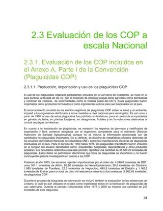 34
2.3 Evaluación de los COP a
escala Nacional
2.3.1. Evaluación de los COP incluidos en
el Anexo A, Parte I de la Convención
(Plaguicidas COP)
2.3.1.1. Producción, importación y uso de los plaguicidas COP
El uso de los plaguicidas orgánicos persistentes incluidos en el Convenio de Estocolmo, se inició en el
país durante la década de los 40, con el propósito de controlar plagas tanto agrícolas como domésticas
y controlar los vectores de enfermedades como la malaria (caso del DDT). Estos plaguicidas fueron
importados como productos formulados o como ingredientes activos para ser procesados en el país.
El reconocimiento mundial de los efectos negativos de plaguicidas COP sobre la salud y el ambiente,
impulsó a los organismos del Estado a tomar medidas a nivel nacional para restringirlos. Es así como a
partir de 1968, el uso de estos plaguicidas fue prohibido en hortalizas, para el control de ectoparásitos
en ganado de leche, en plantas forrajeras, en oleaginosas, frutales y en formulaciones destinadas al
control de plagas domésticas.
En cuanto a la importación de plaguicidas, se revisaron los registros de permisos y certificados de
importación y libre comercio otorgados por el organismo competente para el momento (Servicio
Autónomo de Sanidad Agropecuaria), aunque no se incluye la información relacionada con las
cantidades de plaguicidas importados. En su defecto, se dispone de estadísticas oficiales obtenidas de
los anuarios del Instituto Nacional de Estadística (INE), sobre las importaciones efectivas de plaguicidas
efectuadas en el país. Para el período de 1959 hasta 1975, los plaguicidas importados fueron incluidos
en el renglón del anuario identificado como: Insecticidas, fungicidas, desinfectantes y otros productos
similares. Los resultados obtenidos para este período, reportan una cantidad de 45.584,29 toneladas de
plaguicidas. Estos datos no permitieron discriminar que tipos de plaguicidas se importaron y no fueron
concluyentes para la investigación en cuanto a los COP.
Posterior al año 1975, los anuarios reportan importaciones por el orden de: 4.249,8 toneladas de DDT,
unos 381,1 toneladas de Aldrín, 82,80 toneladas de Hexaclorobenceno, 58,5 toneladas de Clordano,
1.995 toneladas de Toxafeno, 22,3 toneladas de Heptacloro, 645,5 toneladas de Dieldrín y 1.165,6
toneladas de Endrín, para un total de ocho mil seiscientos sesenta y dos toneladas (8.662,65 toneladas)
de plaguicidas COP.
Durante el proceso de búsqueda de información se incluyó también la evaluación de las existencias del
Lindano, el cual es aún utilizado en el país como ingrediente activo en la fabricación de plaguicidas de
uso veterinario. Durante el periodo comprendido entre 1975 y 2005 se importó una cantidad de 220
toneladas de este plaguicida.
 