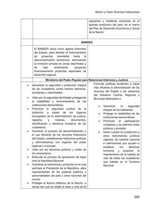 Misión y Visión Diversas Instituciones
340
pequeñas y medianas empresas en el
aparato productivo del país, en el marco
del Plan de Desarrollo Económico y Social
de la Nación
BANDES
El BANDES actúa como agente financiero
del Estado, para atender el financiamiento
de proyectos orientados hacia la
desconcentración económica, estimulando
la inversión privada en zonas deprimidas y
de bajo rendimiento, apoyando
financieramente proyectos especiales de
desarrollo regional
Ministerio del Poder Popular para Relaciones Interiores y Justicia
• Garantizar la seguridad y protección integral
de los ciudadanos contra hechos delictivos,
accidentes y calamidades
• Velar por la seguridad del Estado protegiendo
la estabilidad y funcionamiento de las
instituciones democráticas.
• Promover la seguridad jurídica de la
población a través de los órganos
encargados de la administración de justicia,
registros y notarías, documentos,
identificación y derechos humanos de los
ciudadanos
• Incentivar el proceso de descentralización y
el uso eficiente de los recursos financieros
del Estado, estableciendo relaciones políticas
y administrativas con órganos del poder
regional y municipal
• Velar por los derechos políticos y civiles de
los venezolanos
• Estimular el proceso de aprobación de leyes
ante la Asamblea Nacional
• Coordinar el ceremonial y protocolo en el cual
participe el Presidente de la República, altos
representantes de los poderes públicos y
personalidades del país y otras naciones del
mundo
• Proteger el Acervo Histórico de la Nación, a
través del cual se exalte el ideal y vida de El
Formular políticas tendentes a hacer
más eficiente la administración de los
recursos del Estado y los esfuerzos
del Gobierno Central, Regional y
Municipal destinados a:
• Garantizar la seguridad
integral de los habitantes.
• Proteger la estabilidad de las
instituciones democráticas
• Promover la participación
ciudadana y de distintos entes
públicos y privados
• Hacer cumplir la constitución y
otros instrumentos jurídicos
vigentes, de carácter nacional
e internacional que ayuden a
enaltecer los derechos
humanos y propicien el
mejoramiento de la calidad de
vida de todos los ciudadanos
que habitan en el Territorio
Nacional
 