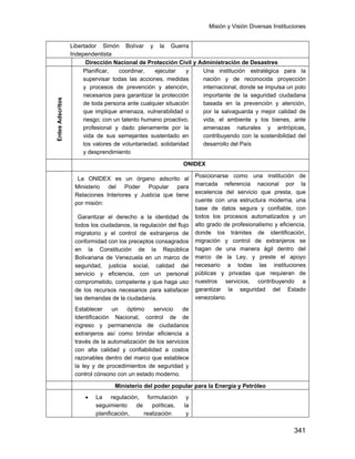 Misión y Visión Diversas Instituciones
341
Libertador Simón Bolívar y la Guerra
Independentista
Dirección Nacional de Protección Civil y Administración de Desastres
EntesAdscritos
Planificar, coordinar, ejecutar y
supervisar todas las acciones, medidas
y procesos de prevención y atención,
necesarios para garantizar la protección
de toda persona ante cualquier situación
que implique amenaza, vulnerabilidad o
riesgo; con un talento humano proactivo,
profesional y dado plenamente por la
vida de sus semejantes sustentado en
los valores de voluntariedad, solidaridad
y desprendimiento
Una institución estratégica para la
nación y de reconocida proyección
internacional, donde se impulsa un polo
importante de la seguridad ciudadana
basada en la prevención y atención,
por la salvaguarda y mejor calidad de
vida, el ambiente y los bienes, ante
amenazas naturales y antrópicas,
contribuyendo con la sostenibilidad del
desarrollo del País
ONIDEX
La ONIDEX es un órgano adscrito al
Ministerio del Poder Popular para
Relaciones Interiores y Justicia que tiene
por misión:
Garantizar el derecho a la identidad de
todos los ciudadanos, la regulación del flujo
migratorio y el control de extranjeros de
conformidad con los preceptos consagrados
en la Constitución de la República
Bolivariana de Venezuela en un marco de
seguridad, justicia social, calidad del
servicio y eficiencia, con un personal
comprometido, competente y que haga uso
de los recursos necesarios para satisfacer
las demandas de la ciudadanía.
Establecer un óptimo servicio de
Identificación Nacional, control de de
ingreso y permanencia de ciudadanos
extranjeros así como brindar eficiencia a
través de la automatización de los servicios
con alta calidad y confiabilidad a costos
razonables dentro del marco que establece
la ley y de procedimientos de seguridad y
control cónsono con un estado moderno.
Posicionarse como una institución de
marcada referencia nacional por la
excelencia del servicio que presta, que
cuente con una estructura moderna, una
base de datos segura y confiable, con
todos los procesos automatizados y un
alto grado de profesionalismo y eficiencia,
donde los trámites de identificación,
migración y control de extranjeros se
hagan de una manera ágil dentro del
marco de la Ley, y preste el apoyo
necesario a todas las instituciones
públicas y privadas que requieran de
nuestros servicios, contribuyendo a
garantizar la seguridad del Estado
venezolano.
Ministerio del poder popular para la Energía y Petróleo
• La regulación, formulación y
seguimiento de políticas, la
planificación, realización y
 