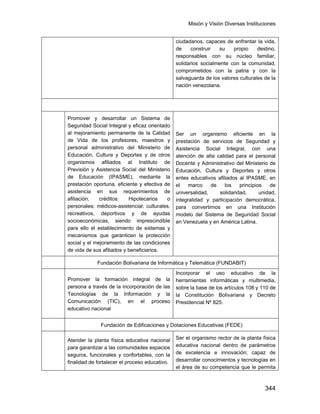Misión y Visión Diversas Instituciones
344
ciudadanos, capaces de enfrentar la vida,
de construir su propio destino,
responsables con su núcleo familiar,
solidarios socialmente con la comunidad,
comprometidos con la patria y con la
salvaguarda de los valores culturales de la
nación venezolana.
IPASME
EntesAdscritos
Promover y desarrollar un Sistema de
Seguridad Social Integral y eficaz orientado
al mejoramiento permanente de la Calidad
de Vida de los profesores, maestros y
personal administrativo del Ministerio de
Educación, Cultura y Deportes y de otros
organismos afiliados al Instituto de
Previsión y Asistencia Social del Ministerio
de Educación (IPASME), mediante la
prestación oportuna, eficiente y efectiva de
asistencia en sus requerimientos de
afiliación, créditos: Hipotecarios o
personales; médicos-asistencial; culturales,
recreativos, deportivos y de ayudas
socioeconómicas, siendo imprescindible
para ello el establecimiento de sistemas y
mecanismos que garanticen la protección
social y el mejoramiento de las condiciones
de vida de sus afiliados y beneficiarios.
Ser un organismo eficiente en la
prestación de servicios de Seguridad y
Asistencia Social Integral, con una
atención de alta calidad para el personal
Docente y Administrativo del Ministerio de
Educación, Cultura y Deportes y otros
entes educativos afiliados al IPASME, en
el marco de los principios de
universalidad, solidaridad, unidad,
integralidad y participación democrática,
para convertirnos en una Institución
modelo del Sistema de Seguridad Social
en Venezuela y en América Latina.
Fundación Bolivariana de Informática y Telemática (FUNDABIT)
Promover la formación integral de la
persona a través de la incorporación de las
Tecnologías de la Información y la
Comunicación (TIC), en el proceso
educativo nacional
Incorporar el uso educativo de la
herramientas informáticas y multimedia,
sobre la base de los artículos 108 y 110 de
la Constitución Bolivariana y Decreto
Presidencial Nº 825.
Fundación de Edificaciones y Dotaciones Educativas (FEDE)
Atender la planta física educativa nacional
para garantizar a las comunidades espacios
seguros, funcionales y confortables, con la
finalidad de fortalecer el proceso educativo.
Ser el organismo rector de la planta física
educativa nacional dentro de parámetros
de excelencia e innovación; capaz de
desarrollar conocimientos y tecnologías en
el área de su competencia que le permita
 