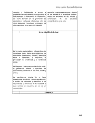Misión y Visión Diversas Instituciones
348
negocios y facilitándoles el acceso a
programas de financiamiento. Coadyuvar en la
comunicación e intercambio de información,
así como también en la promoción de
asociaciones y alianzas estratégicas entre las
micro, pequeñas y medianas empresas y los
distintos actores de la economía nacional.
pequeñas y medianas empresas y el resto
de los actores de la economía nacional,
motor del desarrollo de las PYMEs y
canalizadora de los esfuerzos
emprendedores en el país.
Universidad Simón Bolívar
La Universidad Simón Bolívar es una
comunidad académica, innovadora,
participativa, productiva y plural, en
permanente aprendizaje y desarrollo, y
comprometida con la excelencia, cuya misión
fundamental es contribuir significativamente
con:
La formación sustentada en valores éticos de
ciudadanos libres, líderes emprendedores, de
alta calidad profesional y humana, orientados
hacia la creatividad, la innovación, la
producción, la sensibilidad y la solidaridad
social;
La búsqueda y transmisión universal del saber,
la generación, difusión y aplicación del
conocimiento; dentro de un foro libre, abierto y
crítico;
La transferencia directa de su labor
investigativa, académica, creativa y productiva,
a manera de soluciones y respuestas a las
necesidades y demandas de la sociedad, a
cuyo servicio se encuentra, en pos de un
mundo mejor.
FUNINDES
 